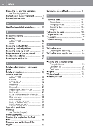 Preparing for starting operation
see Starting operation
Protection of the environment ............. 7
Protective treatment .......................... 81
Q
Qualified specialist workshop ........... 11
R
Re-commissioning ............................... 83
Refuelling
AdBlue®/DEF .................................. 42
Fuels ................................................ 41
Replacing the fuel filter ...................... 69
Replacing the fuel prefilter ................. 68
Replacing the poly-V-belt .................... 97
Requirements of the personnel ......... 30
Roadside Assistance ........................... 86
Running the vehicle in ........................ 40
S
Safety and emergency running pro-
gram ....................................................... 8
Safety precautions .............................. 30
Service products
AdBlue®/DEF .................................. 54
Coolant ............................................ 48
DEF/AdBlue® .................................. 54
Diesel fuel ........................................ 50
Disposal ........................................... 46
Disposing of AdBlue®/DEF .............. 55
Engine oil ......................................... 46
FAME fatty acid methyl ester fuel .... 53
Flow improvers ................................ 52
Fuel additives ................................... 52
Purity of AdBlue®/DEF .................... 55
Storing AdBlue®/DEF ...................... 55
Specialist workshop ............................ 11
Starting
see Starting (engine)
Starting (engine) .................................. 36
Starting the engine for the first
time ...................................................... 35
Stopping and switching off the
engine ................................................... 39
Sulphur content of fuel ....................... 51
T
Technical data ................................... 101
Dimensions .................................... 101
Filling capacities ............................ 104
Operating data ............................... 104
Weights .......................................... 101
Tightening torques ............................ 105
Torque reduction ............................... 106
Transport ................................................ 9
Troubleshooting .................................. 94
V
Valve clearance
Checking and adjusting ................... 63
Valve clearance special tool ............... 64
W
Warning and indicator lamps
Charge indicator .............................. 25
Cold-start aid ................................... 25
Electronics ....................................... 25
Weights .............................................. 102
Winter diesel ........................................ 52
Winter operation ................................. 43
6 Index
 