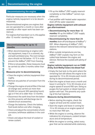 Decommissioning the engine
Particular measures are necessary when the
engine/vehicle/equipment is to be decom-
missioned.
Decommissioned engines are engines that
are not operated for a month or more after
assembly or after repair work has been car-
ried out.
For engines that have been run in, this applies
after 12 months' standing time.
Decommissioning for up to 12
months
RWhen decommissioning an engine/vehi-
cle/equipment, keep it in a covered, dry
and well-ventilated area. The room temper-
ature should not fall below -10 † in order
prevent the AdBlue®/DEF from freezing.
If this is not possible, these measures must
be carried out after 6 months rather than
12.
Measures prior to decommissioning
RClean the engine/vehicle/equipment thor-
oughly.
RRemove any patches of corrosion from the
engine.
RChange the engine oil and oil filter if the last
oil change was carried out more than
20,000 km (around 300 operating hours)
ago or if the oil is older than 12 months.
RDisconnect the earth lines from the batter-
ies (this prevents self-discharge due to
closed-circuit accessories).
RCharge the batteries. Check the battery
fluid levels before and after charging.
RCheck and adjust the concentration of anti-
corrosion/antifreeze additives in the cool-
ant.
RCheck and adjust the level of coolant or
renew coolant.
RFill up the AdBlue®/DEF supply reservoir
completely so that AdBlue® cannot crys-
tallise out.
RFuel prefilter with heated water separator:
drain off the water separator.
Engine/vehicle/equipment with exhaust
gas aftertreatment
RDecommissioning for more than 12
months: fill up the AdBlue®/DEF supply
reservoir completely.
RDecommissioning for more than 24
months: drain off and dispose of AdBlue®/
DEF. When disposing of AdBlue®/DEF,
observe the relevant national laws and reg-
ulations.
RWhen outside temperatures are low,
AdBlue®/DEF crystals may form on the
coiled hose between the engine and
silencer. Remove the crystals with plenty of
water.
Engine/vehicle/equipment run on FAME
(Fatty Acid Methyl Ester) bio-diesel fuel
REmpty the fuel tank to the point where the
remaining fuel still allows the engine to be
operated for 15 to 30 minutes each month
during its decommissioned period.
RStart the engine at least once a month and
leave it running for 15 to 30 minutes at an
engine speed of around 900 rpm. Doing so
purges the fuel system or diesel injection
system with fuel. This prevents any caulk-
ing of the fuel injectors.
Measures during decommissioning
RBefore starting the engine, check the
engine oil level and the coolant level.
RStart the engine and leave it running for
15 to 30 minutes at an engine speed of
no more than 900 rpm.
RWhile the engine is running, observe the
indicators for oil pressure, coolant temper-
ature and oil temperature.
RWhile the engine is running, select every
gear that can be selected while stationary.
80 Decommissioning the engineDecommissionandprotection
 