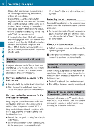 RClose off all openings on the engine (e.g.
on the charge-air housing, exhaust etc.)
with an oil-soaked rag.
RDrain off the coolant completely for
engines that have been removed. Unscrew
the coolant drain plug on the engine block
to do so. When screwing in the coolant
drain plug, observe the tightening torque.
RRelieve the tension in the poly-V-belt. The
poly-V-belt can remain routed.
RIf the engine has been filled with coolant,
the cooling system must first be filled with
water. It must then be filled with a mixture
of water and improver compliant with
Sheet 311.0. Coolant without antifreeze
protection compliant with Sheet 312.0 may
also be used.
Protective treatment for 12 to 36
months
Carry out all measures in "Protective treat-
ment for up to 12 months". The fuel system,
combustion chambers and air compressor
also require protective measures.
Carry out protective measures for the
fuel system
X Completely fill the fuel tank with diesel fuel.
X Start the engine and allow it to run for
15-30 minutes at approximately 900 rpm.
Carry out protective measures for the
combustion chambers
Only carry out protection measures for the
combustion chambers when the engine is
cold (coolant temperature under 50 † ).
Only use initial operation oil compliant with
Sheet 225.6 for the protection of the com-
bustion chambers.
X Detach the charge-air housing from the cyl-
inder heads.
X Briefly press the start button on the engine.
At the same time, pour approximately
15 – 20 cm3 initial operation oil into each
cylinder.
Protecting the air compressor
Carry out the protection of the air compressor
at the same time as the combustion chamber
protection.
X On the air intake side of the air compressor,
pour a maximum of 5 cm3 of initial opera-
tion oil compliant with Sheet 225.6 into the
air compressor.
After protective measures
X Refit all removed engine parts. Observe the
tightening torques.
! After protective measures are complete,
the engine must not be started again.
Protective treatment for longer than
36 months
When carrying out protective treatment for
over 36 or 18 months, repeat the protection
measures as in "Protective treatment for 12
to 36 months".
X Drain off engine oil that has been added.
X The oil filter does not have to be replaced.
Shipping by sea or engine protective
treatment in tropical countries
Carry out all measures in "Protective treat-
ment for 12 to 36 months". The fuel system,
combustion chambers and air compressor
also require protective measures.
82 Protecting the engineDecommissionandprotection
 