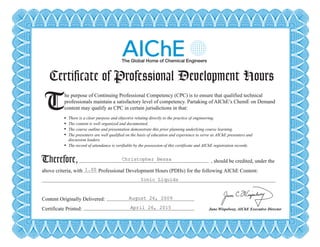 Certificate of Professional Development Hours
T There is a clear purpose and objective relating directly to the practice of engineering.
The content is well organized and documented.
The course outline and presentation demonstrate this prior planning underlying course learning.
The presenters are well qualified on the basis of education and experience to serve as AIChE presenters and
discussion leaders.
The record of attendance is verifiable by the possession of this certificate and AIChE registration records.
Therefore,
he purpose of Continuing Professional Competency (CPC) is to ensure that qualified technical
professionals maintain a satisfactory level of competency. Partaking of AIChE’s ChemE on Demand
content may qualify as CPC in certain jurisdictions in that:
, should be credited, under the
above criteria, with Professional Development Hours (PDHs) for the following AIChE Content:
Content Originally Delivered:
Certificate Printed: June Wispelwey, AIChE Executive Director
Certificate of Professional Development Hours
T There is a clear purpose and objective relating directly to the practice of engineering.
The content is well organized and documented.
The course outline and presentation demonstrate this prior planning underlying course learning.
The presenters are well qualified on the basis of education and experience to serve as AIChE presenters and
discussion leaders.
The record of attendance is verifiable by the possession of this certificate and AIChE registration records.
Therefore,
he purpose of Continuing Professional Competency (CPC) is to ensure that qualified technical
professionals maintain a satisfactory level of competency. Partaking of AIChE’s ChemE on Demand
content may qualify as CPC in certain jurisdictions in that:
, should be credited, under the
above criteria, with Professional Development Hours (PDHs) for the following AIChE Content:
Content Originally Delivered:
Certificate Printed: June Wispelwey, AIChE Executive Director
Christopher Bessa
1.00
Ionic Liquids
August 26, 2009
April 26, 2015
Powered by TCPDF (www.tcpdf.org)
 