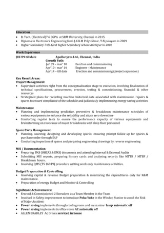 Education
• B. Tech. (Electrical)7.6 CGPA at SRM University, Chennai in 2015
• Diploma in Electronics Engineering from J.K.K.M Polytechnic, T.N palayam in 2009
• Higher secondary 74% Govt higher Secondary school Anthiyur in 2006
Work Experience
JUL’09 till date Apollo tyres Ltd., Chennai, India
Growth Path:
Jul’ 09 – mar’ 10 Erection and commissioning
Apr’10 - mar’ 14 Engineer - Maintenance
Apr’14 – till date Erection and commissioning (project expansion)
Key Result Areas:
Project Management:
• Supervised activities right from the conceptualization stage to execution, involving finalization of
technical specifications, procurement, erection, testing & commissioning, financial & other
resources
• Strategized plans for recording machine historical data associated with maintenance, repairs &
spares to ensure compliance of the schedule and judiciously implementing energy saving activities
Maintenance
• Planning and implementing predictive, preventive & breakdown maintenance schedules of
various equipments to enhance the reliability and attain zero downtime
• Conducting regular tests to ensure the performance capacity of various equipments and
brainstorming on root cause of major breakdowns with shop floor personnel
Spare Parts Management
• Planning, sourcing, designing and developing spares; ensuring prompt follow-up for spares &
purchase order through SAP
• Conducting inspection of spares and preparing engineering drawings by reverse engineering
MIS / Documentation
• Preparing IMS (OHSAS & EMS) documents and attending Internal & External Audits
• Submitting MIS reports, preparing history cards and analysing records like MTTR / MTBF /
Breakdown hours .
• Involving QMS (TS 16949) procedure writing work only maintenance activities.
Budget Preparation & Controlling
• Involving capital & revenue Budget preparation & monitoring the expenditures only for R&M
maintenance.
• Preparation of energy Budget and Monitor & Controlling
Significant Achievements:
• Erected & Commissioned 2 Extruders as a Team Member in the Team
• Involved in Safety improvement to introduce Poka Yoke in the Windup Station to avoid the Risk
of Major Accident
• Power saving implements through cooling room and mezzanine lamp automatic off
• Power saving implements in office room AC automatic off
• ALLEN BRADLEY Ac Drives serviced in house
 