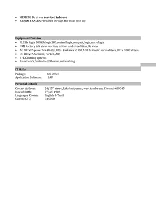 • SIEMENS Dc drives serviced in house
• REMOTE SACDA Prepared through the excel with plc
Equipment Purview
• PLC Rs logix 5000,Rslogix500,control logix,compact, logix,micrologix
• HMI Factory talk view machine edition and site edition, Rs view
• AC DRIVES powerflex40,40p,700s Yaskawa v1000,ABB & Kinetic servo drives, Ultra 3000 drives.
• DC DRIVES Siemens, Parker, ABB
• E+L Centring systems
• Rs network,Controlnet,Ethernet, networking
IT Skills
Package: MS Office
Application Software: SAP
Personal Details
Contact Address: 24/15th
street ,Lakshmipuram , west tambaram, Chennai-600045
Date of Birth: 7th
Jan’ 1989
Languages Known: English & Tamil
Current CTC: 345000
 