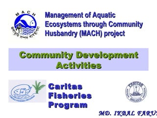 Community DevelopmentCommunity Development
ActivitiesActivities
Management of AquaticManagement of Aquatic
Ecosystems through CommunityEcosystems through Community
Husbandry (MACH) projectHusbandry (MACH) project
CaritasCaritas
FisheriesFisheries
ProgramProgram
MD. IKBAL FARUKMD. IKBAL FARUK
 