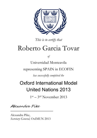 This is to certify that
Roberto Garcia Tovar
of
Universidad Monteavila
representing SPAIN in ECOFIN
has successfully completed the
Oxford International Model
United Nations 2013
1st – 3rd November 2013
Alexandra Pike,
Secretary General, OxIMUN 2013
 