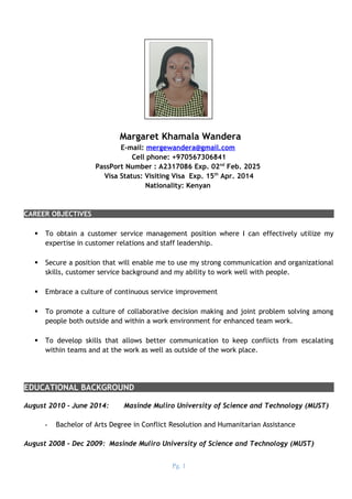 Margaret Khamala Wandera
E-mail: mergewandera@gmail.com
Cell phone: +970567306841
PassPort Number : A2317086 Exp. 02nd
Feb. 2025
Visa Status: Visiting Visa Exp. 15th
Apr. 2014
Nationality: Kenyan
CAREER OBJECTIVES
 To obtain a customer service management position where I can effectively utilize my
expertise in customer relations and staff leadership.
 Secure a position that will enable me to use my strong communication and organizational
skills, customer service background and my ability to work well with people.
 Embrace a culture of continuous service improvement
 To promote a culture of collaborative decision making and joint problem solving among
people both outside and within a work environment for enhanced team work.
 To develop skills that allows better communication to keep conflicts from escalating
within teams and at the work as well as outside of the work place.
EDUCATIONAL BACKGROUND
August 2010 – June 2014: Masinde Muliro University of Science and Technology (MUST)
- Bachelor of Arts Degree in Conflict Resolution and Humanitarian Assistance
August 2008 – Dec 2009: Masinde Muliro University of Science and Technology (MUST)
Pg. 1
 