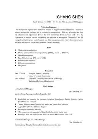 CHANG SHEN
Sandy Springs, GA30328 ｜(C) 404-268-7036 ｜johnson1820@qq.com
Professional summary
I was an injection engineer after graduation, because of my penetrations and earnests, I became an
industry engineering engineer, and be promoted to management. I think my advantages are from
my education and experiences. I know the new technologies from university and I have the
experiences to manage a team, a workshop, an operation or a company. Fortunately I had the
change to apply these new technologies in my daily management, then I knew them more. Above
that, I am the one who love to solve problem, it makes me happy.
Skills
 Modern logistic technology,
 Quality systems of manufacturing including QS9000、VDA6.1、TS16949;
 Material management;
 Lean Manufacturing; QAD (one of MRP)
 Leadership and teamwork;
 Efficient communication;
 Designation
Education
2004.2-2008.6 Shanghai Jiaotong University
Master of Logistic Engineering
1994.8-1998.7 East China University of Science & Technology
Bachelor of Polymer & Engineering
Work history：
Deputy General Manager,
Jan. 2011-Feb. 2015
Yanfeng Group-Yankang Auto Parts Rugao Co. Ltd
 Established and managed the company, including: Manufacture, Quality, Logistic, Facility,
HR&Admin and Financial.
 Trained the supervisors of manufacture, quality and logistic from engineers.
 Applied MRP, WMS and MES in the plant
 In change of commodity purchase
 This company products auto parts, like grill and other plastic plating parts
 I managed about 200 employees and about 150 million RMB revenue when I left
Manufacture Manager and VA/VE Manager
Mar. 2008-Jan.2011
Yanfeng Group-Shanghai Yanfeng Industry & Commerce Co. Ltd
 