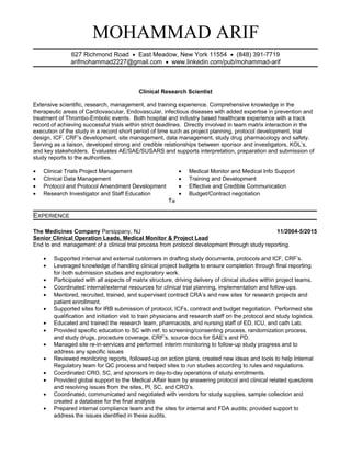 MOHAMMAD ARIF
627 Richmond Road • East Meadow, New York 11554 • (848) 391-7719
arifmohammad2227@gmail.com • www.linkedin.com/pub/mohammad-arif
Clinical Research Scientist
Extensive scientific, research, management, and training experience. Comprehensive knowledge in the
therapeutic areas of Cardiovascular, Endovascular, infectious diseases with added expertise in prevention and
treatment of Thrombo-Embolic events. Both hospital and industry based healthcare experience with a track
record of achieving successful trials within strict deadlines. Directly involved in team matrix interaction in the
execution of the study in a record short period of time such as project planning, protocol development, trial
design, ICF, CRF’s development, site management, data management, study drug pharmacology and safety.
Serving as a liaison, developed strong and credible relationships between sponsor and investigators, KOL’s,
and key stakeholders. Evaluates AE/SAE/SUSARS and supports interpretation, preparation and submission of
study reports to the authorities.
• Clinical Trials Project Management
• Clinical Data Management
• Protocol and Protocol Amendment Development
• Research Investigator and Staff Education
• Medical Monitor and Medical Info Support
• Training and Development
• Effective and Credible Communication
• Budget/Contract negotiation
Ta
EXPERIENCE
The Medicines Company Parsippany, NJ 11/2004-5/2015
Senior Clinical Operation Leads, Medical Monitor & Project Lead
End to end management of a clinical trial process from protocol development through study reporting.
• Supported internal and external customers in drafting study documents, protocols and ICF, CRF’s.
• Leveraged knowledge of handling clinical project budgets to ensure completion through final reporting
for both submission studies and exploratory work.
• Participated with all aspects of matrix structure, driving delivery of clinical studies within project teams.
• Coordinated internal/external resources for clinical trial planning, implementation and follow-ups.
• Mentored, recruited, trained, and supervised contract CRA’s and new sites for research projects and
patient enrollment.
• Supported sites for IRB submission of protocol, ICFs, contract and budget negotiation. Performed site
qualification and initiation visit to train physicians and research staff on the protocol and study logistics.
• Educated and trained the research team, pharmacists, and nursing staff of ED, ICU, and cath Lab.
• Provided specific education to SC with ref. to screening/consenting process, randomization process,
and study drugs, procedure coverage, CRF’s, source docs for SAE’s and PD.
• Managed site re-in-services and performed interim monitoring to follow-up study progress and to
address any specific issues
• Reviewed monitoring reports, followed-up on action plans, created new ideas and tools to help Internal
Regulatory team for QC process and helped sites to run studies according to rules and regulations.
• Coordinated CRO, SC, and sponsors in day-to-day operations of study enrollments.
• Provided global support to the Medical Affair team by answering protocol and clinical related questions
and resolving issues from the sites, PI, SC, and CRO’s.
• Coordinated, communicated and negotiated with vendors for study supplies, sample collection and
created a database for the final analysis
• Prepared internal compliance team and the sites for internal and FDA audits; provided support to
address the issues identified in these audits.
 
