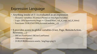 • Anything inside of {! } is evaluated as an expression
– Dynamic variables: {!Contact.Phone} or {!myApexVariable}
– Logic: {!IF(Opportunity.Stage == ‘Closed/Won’, val_if_true, val_if_false)}
– Functions: {!URLENCODE(Account.website__c)}
• $ provides access to global variables (User, Page, RemoteAction,
Resource, …)
– {!$User.FirstName} {!$User.LastName}
– {!$Resource.jquery}
– {!URLFOR($Resource.assets, ‘img/logo.png’)}
Expression Language
 