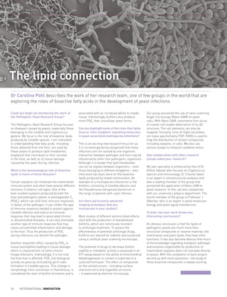 Could you begin by introducing the work of
the Pathogenic Yeast Research Group?
The Pathogenic Yeast Research Group focuses
on diseases caused by yeasts, especially those
belonging to the Candida and Cryptococcus
genera. My focus is the role of bioactive lipids
produced by Candida species. I am interested
in understanding how fatty acids, including
those obtained from the host, are used by
these yeasts to produce lipid metabolites
(oxylipins) that contribute to their survival
in the host, as well as to tissue damage
caused by the yeast during infection.
What is the immunological role of bioactive
lipids in hosts of these diseases?
Certain oxylipins can modulate the mammalian
immune system and often have several different
functions in distinct cell types. One of the
best-studied oxylipins produced by both the
host and pathogenic yeasts is prostaglandin E2
(PGE2
), which can shift host immune responses
in favour of the pathogen. It can inhibit the type
of immune response needed to protect against
Candida infection and induce an immune
response that may lead to associated chronic
or disseminated diseases. It can also stimulate
another type of immune response that may
cause uncontrolled inflammation and damage
to the host. Thus the production of PGE2
during infections can benefit the pathogen.
Another important effect caused by PGE2
is
tissue eosinophilia leading to tissue damage,
which is characteristic of some chronic
fungal infections. Interestingly, it is not only
the host that is affected: PGE2
has biological
activity on yeast by stimulating germ tube
formation in Candida species. This change in
morphology, from unicellular to filamentous, is
considered the start of biofilm formation and is
associated with an increased ability to invade
tissue. Interestingly, biofilms also produce
more PGE2
than unicellular yeast forms.
Can you highlight some of the roles that lipids
have as ‘inter-kingdom’ signalling molecules
in yeast-associated multispecies infections?
This is an exciting new research focus for us.
It is increasingly being recognised that many
infections are not caused by one organism.
Interaction between pathogen and host may be
influenced by other non-pathogenic organisms.
Although it is known that lipid metabolites
can act as signals between organisms – even
those belonging to different kingdoms – very
little work has been done on the bioactive
lipids produced by mixed communities. An
example of a multispecies interaction is the
biofilms consisting of Candida albicans and
the Pseudomonas aeruginosa bacterium in
the lungs of patients with cystic fibrosis.
Are there particularly advanced
imaging techniques that you
incorporate in your studies?
Most studies of different antimicrobial effects
start with the production of standardised
biofilms, which are notoriously resistant
to antifungal treatment. To assess the
effectiveness of potential antifungal drugs,
biofilms are stained for viability and visualised
using a confocal laser scanning microscope.
The potential of drugs to decrease biofilm
viability or metabolic activity is assessed in an
XTT-assay based on the ability of mitochondrial
dehydrogenases to convert a substrate to a
coloured formazan. The effect of compounds
on the ultrastructure – including surface
characteristics and organelle structure
– is examined by electron microscopy.
Our group pioneered the use of nano-scanning
Auger microscopy (Nano-SAM) on yeast
cells. With Nano-SAM, nanometre-thin slices
of a yeast cell enable observation of its 3D
structure. The cell elements can also be
mapped. Similarly, time-of-flight secondary
ion mass spectrometry (TOF-SIMS) is used to
map the distribution of certain compounds,
including oxylipins, in cells. We also use
various assays to measure oxidative stress.
Has collaboration with other research
groups aided your research?
My own speciality is enhanced by that of Dr
Olihile Sebolai who focuses on Cryptococcus
species and immunology. Dr Chantel Swart
is an expert in ultrastructural analyses and
was a leading member of the group that
pioneered the application of Nano-SAM to
yeast research. In this, we also collaborate
with our university’s physics department. The
fourth member of the group is Professor J
Albertyn, who is an expert in yeast molecular
biology and yeast signal transduction.
To date, has your work drawn any
interesting conclusions?
An obvious conclusion is that the lipids of
pathogenic yeasts are much more than
structural compounds or reserve material; like
mammalian and plant lipids, they have other
functions. It has also become obvious that much
of the knowledge regarding metabolic pathways
and enzymes responsible for production of
mammalian oxylipins does not translate directly
to yeasts. With the completion of each project,
we end up with more questions – the study of
these bioactive compounds is always exciting.
Dr Carolina Pohl describes the work of her research team, one of few groups in the world that are
exploring the roles of bioactive fatty acids in the development of yeast infections
The lipid connection
70 INTERNATIONAL INNOVATION
DR CAROLINA POHL
 