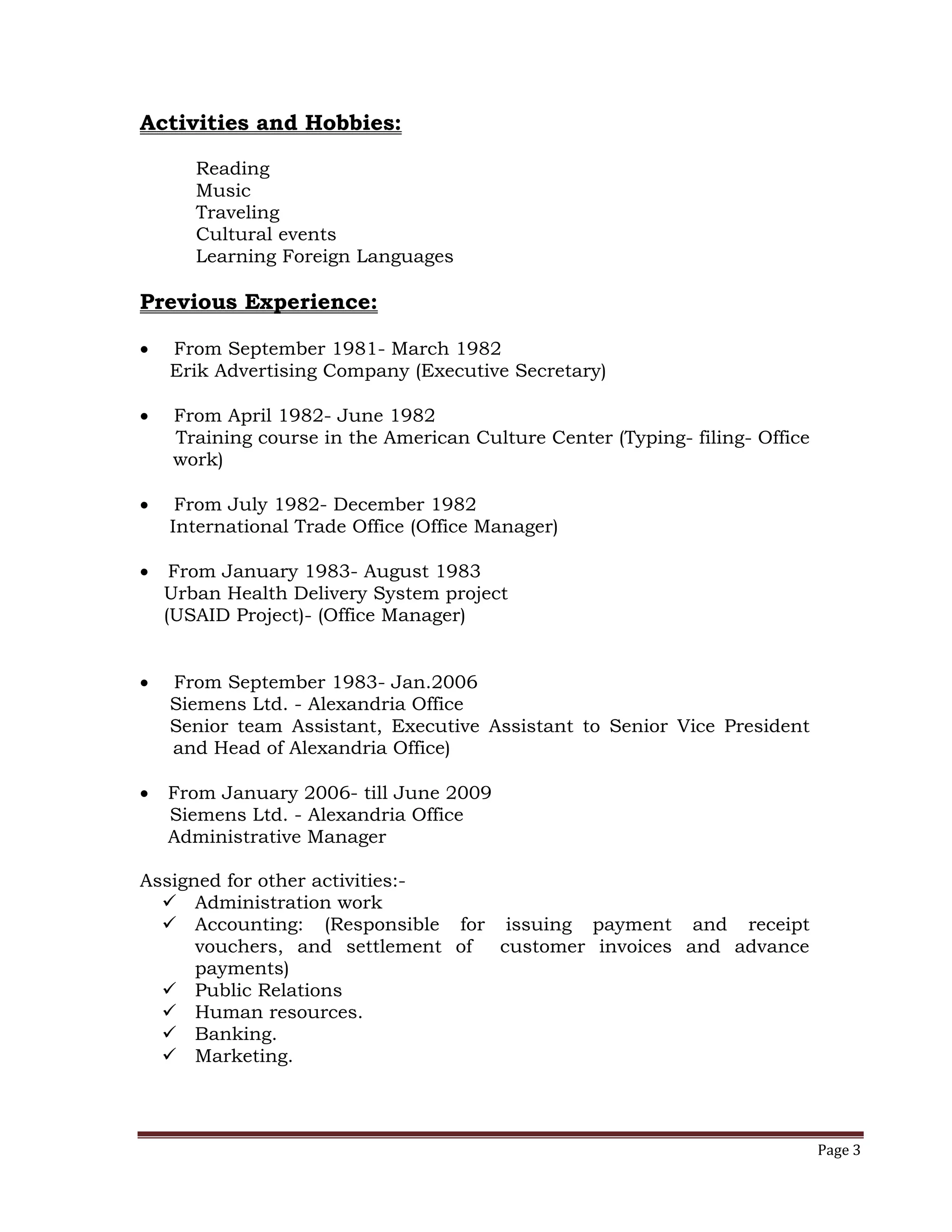 Page 3
Activities and Hobbies:
Reading
Music
Traveling
Cultural events
Learning Foreign Languages
Previous Experience:
 From September 1981- March 1982
Erik Advertising Company (Executive Secretary)
 From April 1982- June 1982
Training course in the American Culture Center (Typing- filing- Office
work)
 From July 1982- December 1982
International Trade Office (Office Manager)
 From January 1983- August 1983
Urban Health Delivery System project
(USAID Project)- (Office Manager)
 From September 1983- Jan.2006
Siemens Ltd. - Alexandria Office
Senior team Assistant, Executive Assistant to Senior Vice President
and Head of Alexandria Office)
 From January 2006- till June 2009
Siemens Ltd. - Alexandria Office
Administrative Manager
Assigned for other activities:-
 Administration work
 Accounting: (Responsible for issuing payment and receipt
vouchers, and settlement of customer invoices and advance
payments)
 Public Relations
 Human resources.
 Banking.
 Marketing.
 