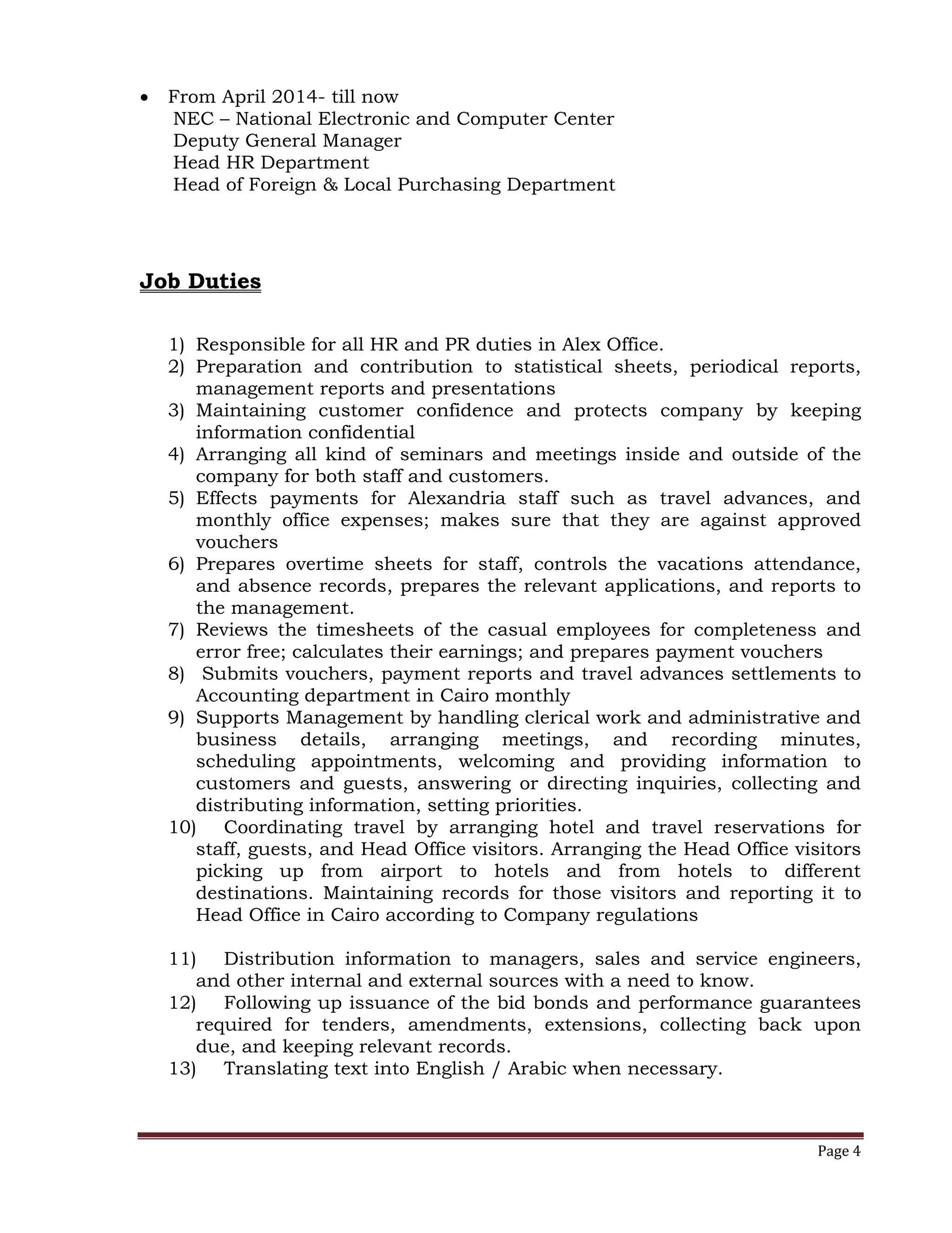 Page 4
 From April 2014- till now
NEC – National Electronic and Computer Center
Deputy General Manager
Head HR Department
Head of Foreign & Local Purchasing Department
Job Duties
1) Responsible for all HR and PR duties in Alex Office.
2) Preparation and contribution to statistical sheets, periodical reports,
management reports and presentations
3) Maintaining customer confidence and protects company by keeping
information confidential
4) Arranging all kind of seminars and meetings inside and outside of the
company for both staff and customers.
5) Effects payments for Alexandria staff such as travel advances, and
monthly office expenses; makes sure that they are against approved
vouchers
6) Prepares overtime sheets for staff, controls the vacations attendance,
and absence records, prepares the relevant applications, and reports to
the management.
7) Reviews the timesheets of the casual employees for completeness and
error free; calculates their earnings; and prepares payment vouchers
8) Submits vouchers, payment reports and travel advances settlements to
Accounting department in Cairo monthly
9) Supports Management by handling clerical work and administrative and
business details, arranging meetings, and recording minutes,
scheduling appointments, welcoming and providing information to
customers and guests, answering or directing inquiries, collecting and
distributing information, setting priorities.
10) Coordinating travel by arranging hotel and travel reservations for
staff, guests, and Head Office visitors. Arranging the Head Office visitors
picking up from airport to hotels and from hotels to different
destinations. Maintaining records for those visitors and reporting it to
Head Office in Cairo according to Company regulations
11) Distribution information to managers, sales and service engineers,
and other internal and external sources with a need to know.
12) Following up issuance of the bid bonds and performance guarantees
required for tenders, amendments, extensions, collecting back upon
due, and keeping relevant records.
13) Translating text into English / Arabic when necessary.
 