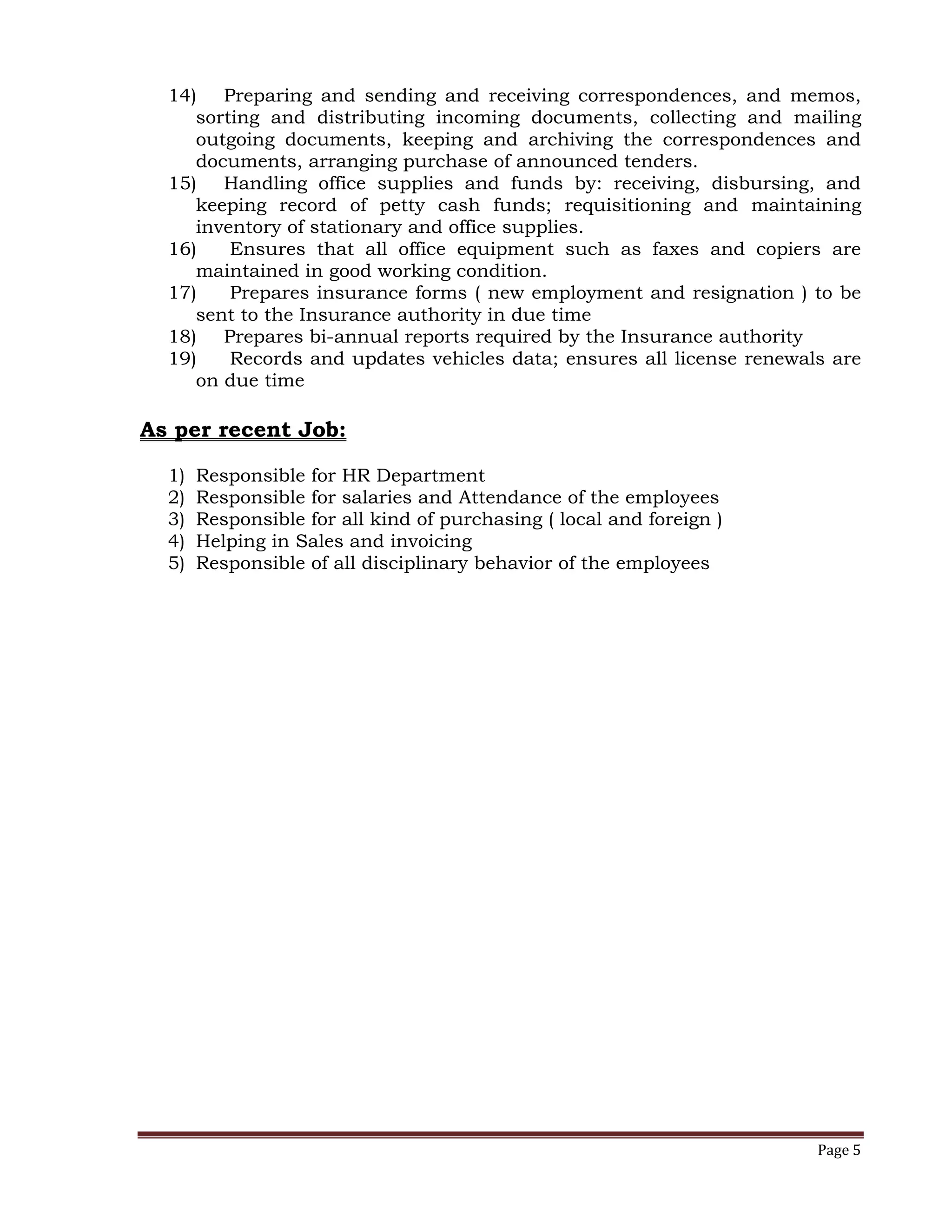 Page 5
14) Preparing and sending and receiving correspondences, and memos,
sorting and distributing incoming documents, collecting and mailing
outgoing documents, keeping and archiving the correspondences and
documents, arranging purchase of announced tenders.
15) Handling office supplies and funds by: receiving, disbursing, and
keeping record of petty cash funds; requisitioning and maintaining
inventory of stationary and office supplies.
16) Ensures that all office equipment such as faxes and copiers are
maintained in good working condition.
17) Prepares insurance forms ( new employment and resignation ) to be
sent to the Insurance authority in due time
18) Prepares bi-annual reports required by the Insurance authority
19) Records and updates vehicles data; ensures all license renewals are
on due time
As per recent Job:
1) Responsible for HR Department
2) Responsible for salaries and Attendance of the employees
3) Responsible for all kind of purchasing ( local and foreign )
4) Helping in Sales and invoicing
5) Responsible of all disciplinary behavior of the employees
 