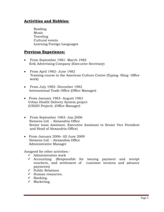 Page 3
Activities and Hobbies:
Reading
Music
Traveling
Cultural events
Learning Foreign Languages
Previous Experience:
 From September 1981- March 1982
Erik Advertising Company (Executive Secretary)
 From April 1982- June 1982
Training course in the American Culture Center (Typing- filing- Office
work)
 From July 1982- December 1982
International Trade Office (Office Manager)
 From January 1983- August 1983
Urban Health Delivery System project
(USAID Project)- (Office Manager)
 From September 1983- Jan.2006
Siemens Ltd. - Alexandria Office
Senior team Assistant, Executive Assistant to Senior Vice President
and Head of Alexandria Office)
 From January 2006- till June 2009
Siemens Ltd. - Alexandria Office
Administrative Manager
Assigned for other activities:-
 Administration work
 Accounting: (Responsible for issuing payment and receipt
vouchers, and settlement of customer invoices and advance
payments)
 Public Relations
 Human resources.
 Banking.
 Marketing.
 
