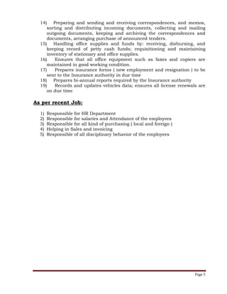 Page 5
14) Preparing and sending and receiving correspondences, and memos,
sorting and distributing incoming documents, collecting and mailing
outgoing documents, keeping and archiving the correspondences and
documents, arranging purchase of announced tenders.
15) Handling office supplies and funds by: receiving, disbursing, and
keeping record of petty cash funds; requisitioning and maintaining
inventory of stationary and office supplies.
16) Ensures that all office equipment such as faxes and copiers are
maintained in good working condition.
17) Prepares insurance forms ( new employment and resignation ) to be
sent to the Insurance authority in due time
18) Prepares bi-annual reports required by the Insurance authority
19) Records and updates vehicles data; ensures all license renewals are
on due time
As per recent Job:
1) Responsible for HR Department
2) Responsible for salaries and Attendance of the employees
3) Responsible for all kind of purchasing ( local and foreign )
4) Helping in Sales and invoicing
5) Responsible of all disciplinary behavior of the employees
 
