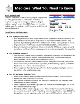 Medicare:	What	You	Need	To	Know	
	
What	is	Medicare?		
Medicare	is	a	federal	health	insurance	program	for	people	65	
and	older,	people	under	65	with	certain	disabilities,	and	
people	of	any	age	with	end-stage	renal	disease.	Original	
Medicare	typically	covers	about	80%	of	your	out-of-pocket	
medical	costs.	The	Medicare	health	insurance	card	is	the	red,	
white	and	blue	card.	
	
The	Different	Medicare	Parts	
	
• Part	A	(Hospital	Insurance)	
o Free	(no	premium)	for	most	people	who	qualified	based	on	disability,	have	worked	and	
paid	in	to	Medicare	for	at	least	40	quarters,	or	are/were	married	to	someone	who	
qualifies.	If	you	do	not	qualify	for	free	Medicare	Part	A,	there	are	ways	to	pay	in	as	well.	
o Original	Medicare	Part	A	has	a	deductible	of	$1,316	(in	2017)	per	hospitalization.	
o Covers	in-hospital	(overnight)	care,	skilled	nursing	facility	(SNF)	care,	hospice	care,	and	
some	home	health	care.	There	are	co-payments	for	certain	services	after	the	deductible.	
	
• Part	B	(Medical	Insurance)	
o Typically	costs	$134	per	month	(but	varies	from	person	to	person),	and	will	be	deducted	
from	your	Social	Security	benefits	each	month	under	most	circumstances.	Original	
Medicare	Part	B	has	an	annual	deductible	of	$183	(in	2017).	
o Covers	doctors’	services,	outpatient	hospital	care,	emergency	room	visits,	ambulances,	
blood	and	lab	work,	durable	medical	equipment,	diabetes	testing	supplies,	some	home	
health	care,	and	covered	preventive	services.	
o There	is	a	penalty	if	you	do	not	sign	up	for	Part	B	when	you	become	eligible	and	if	you	
do	not	have	other	creditable	coverage.	
	
• Part	D	(Prescription	Drug	Plan	/	PDP)	
o Medicare-approved	private	insurance	companies	offer	plans	with	varying	premiums.	
o Helps	cover	the	cost	of	prescription	drugs.	
o Each	plan	has	different	formularies	and	tiers	(list	of	medications	that	they	help	cover)	
and	different	pharmacy	networks.	
o There	is	a	penalty	if	you	do	not	sign	up	for	Part	D	when	you	become	eligible	and	do	not	
have	other	creditable	coverage.	
o The	doughnut	hole	is	a	coverage	gap	period	that	some	beneficiaries	encounter	during	
the	year	once	they	reach	$3,700	in	total	drug	costs.	It	ends	when	they	reach	$4,950.	It	is	
being	phased	out	so	it	is	getting	smaller	each	year,	until	2020,	when	it	will	go	away!	
	
	
 