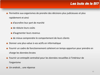 Permettre aux organismes de prendre des décisions plus judicieuses et plus
rapidement et ainsi
d’accroître leur part de marché
de réduire leurs coûts
d’augmenter leurs revenus
de mieux comprendre le comportement de leurs clients
Donner une plus-value à vos actifs en informatique
Fournir un cadre de fonctionnement cohérent en temps opportun pour prendre en
charge les données brutes
Fournir un entrepôt centralisé pour les données recueillies à l’intérieur de
l’organisme
Un endroit… une réponse
11
 