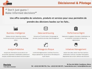 Décisionnel & Pilotage
‘’ Don't just guess !
Make informed decisions‘’
Une offre complète de solutions, produits et services pour vous permettre de
prendre des décisions basées sur les faits..
30, Rue Aziz Bellal, Casablanca, Maroc
Tél : +(212) 522 990 791 / Fax : +(212) 522 230 375 / www.decizia.com / contact@decizia.com
Decizia
From data to decision
 