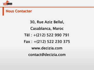 Nous Contacter
30, Rue Aziz Bellal,
Casablanca, Maroc
Tél : +(212) 522 990 791
Fax : +(212) 522 230 375
www.decizia.com
contact@decizia.com
 