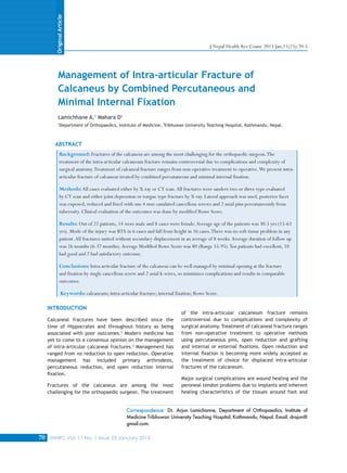 JNHRC Vol. 11 No. 1 Issue 23 January 201370
Management of Intra-articular Fracture of
Calcaneus by Combined Percutaneous and
Minimal Internal Fixation
Background: Fractures of the calcaneus are among the most challenging for the orthopaedic surgeon.The
treatment of the intra-articular calcaneum fracture remains controversial due to complications and complexity of
surgical anatomy.Treatment of calcaneal fracture ranges from non-operative treatment to operative.We present intra-
articular fracture of calcaneus treated by combined percutaneous and minimal internal fixation.
Methods:All cases evaluated either by X-ray or CT scan.All fractures were sanders two or three type evaluated
by CT scan and either joint depression or tongue type fracture by X-ray. Lateral approach was used, posterior facet
was exposed, reduced and fixed with one 4 mm canulated cancellous screws and 2 axial pins percutaneously from
tuberosity. Clinical evaluation of the outcomes was done by modified Rowe Score.
Results: Out of 22 patients, 14 were male and 8 cases were female.Average age of the patients was 30.5 yrs (15-63
yrs). Mode of the injury was RTA in 6 cases and fall from height in 16 cases.There was no soft tissue problem in any
patient.All fractures united without secondary displacement in an average of 8 weeks.Average duration of follow up
was 26 months (6-37 months).Average Modified Rowe Score was 80 (Range 55-95).Ten patients had excellent, 10
had good and 2 had satisfactory outcome.
Conclusions: Intra-articular fracture of the calcaneus can be well managed by minimal opening at the fracture
and fixation by single cancellous screw and 2 axial k-wires, so minimizes complications and results in comparable
outcomes.
Keywords: calcaneum; intra-articular fracture; internal fixation; Rowe Score.
Lamichhane A,1
Mahara D1
1
Department of Orthopaedics, Institute of Medicine, Tribhuwan University Teaching Hospital, Kathmandu, Nepal.
Correspondence: Dr. Arjun Lamichanne, Department of Orthopaedics, Institute of
Medicine Tribhuwan University Teaching Hospital, Kathmandu, Nepal. Email: drajun@
gmail.com.
ABSTRACT
INTRODUCTION
Calcaneal fractures have been described since the
time of Hippocrates and throughout history as being
associated with poor outcomes.1
Modern medicine has
yet to come to a consensus opinion on the management
of intra-articular calcaneal fractures.2
Management has
ranged from no reduction to open reduction. Operative
management has included primary arthrodesis,
percutaneous reduction, and open reduction internal
fixation.
Fractures of the calcaneus are among the most
challenging for the orthopaedic surgeon. The treatment
of the intra-articular calcaneum fracture remains
controversial due to complications and complexity of
surgical anatomy. Treatment of calcaneal fracture ranges
from non-operative treatment to operative methods
using percutaneous pins, open reduction and grafting
and internal or external fixations. Open reduction and
internal fixation is becoming more widely accepted as
the treatment of choice for displaced intra-articular
fractures of the calcaneum.
Major surgical complications are wound healing and the
peroneal tendon problems due to implants and inherent
healing characteristics of the tissues around foot and
J Nepal Health Res Counc 2013 Jan;11(23):70-5
OriginalArticle
 