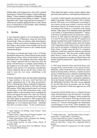 North East Asia's Undercurrents of Conflict
Crisis Group Asia Report N°108, 15 December 2005 Page 6
drilling rights in the disputed area, and in July it granted
permission to Teikoku Oil Company to begin exploratory
drilling.54
China completed its platform in September 2005
and may have begun actual drilling in October.55
During
September talks, Japan suggested joint development.56
China has not accepted, arguing that the two sides should
focus on demarcation of the boundary while continuing
to discuss joint development.57
C. KANDO
A more long-term dispute is over the Kando (Chinese:
Jiandao) region of Manchuria, along the Sino-North
Korean border. There are nebulous claims about Kando’s
territory, with the most extensive including most of North
East China; a more modest version includes only the area
around the Tumen River known as the Yanbian Korean
Autonomous Region.
The dispute over Kando dates back to the 1712 border
demarcation between the Choson Dynasty Korea and the
Qing Dynasty China, which set their border at the Yalu
and Tumen rivers. The ambiguity stems from whether the
term “Tumen” referred to the river which now forms the
border of North Korea or a similarly named tributary of
the Songhua river to the north. “Tumen” derives from a
Manchu word, and the 1712 documents used phonetic
Chinese characters that are not the same as those now
used to write the river name, contributing to the
confusion.58
In the late nineteenth century, Koreans began immigrating
in large numbers to the area, which had been left
largely unpopulated due to the Qing government’s
policy of banning Han Chinese settlement in Manchuria.
Negotiations to clarify the border in 1885 and 1887 made
little progress. When Japan assumed control over Korean
foreign policy in the 1905 protectorate treaty, some
Japanese officers in the Kwantung Army investigated the
history and argued that there was a basis for claiming
Kando as part of Korea. After protests from China, Japan
and China signed an agreement in 1909 recognising the
present border. Korean activists maintain that the treaty is
illegitimate, as it was imposed upon Korea – technically
then still a sovereign country – by the colonial power.
54
“Japan Approves Oil Drilling, China Protests”, China
Daily, 14 July 2005.
55
Anthony Faiola, “Japan-China Oil Dispute Escalates”, The
Washington Post, 22 October 2005, p. A17.
56
“China, Japan Resume Talks on Disputed Gas Drilling”,
Associated Press, 30 September 2005.
57
Crisis Group interview by email, Chinese official, 30
November 2005.
58
“Tomun River and Tuman River Are Different”, Chosun
Ilbo, 26 August 2005 (in Korean).
China claims that Japan’s actions created a dispute where
previously there had been a well-understood demarcation.
A recently revealed Japanese government document has
added to the debate. Written in October 1950, it declares
that the 1909 treaty was invalid because it amounted to
one country giving away another’s territory and that
the Korean claim to the Kando territory was correct.
According to Jin Chang-su, a researcher at the Sejong
Institute, “[t]he opinion of an unrelated country that Kando
is our territory is of great historical importance”.59
Japan’s
motivation for producing that document gives pause,
however. In 1950, Japan was still under U.S. occupation.
U.S.-led UN forces had crossed the 38th
parallel in an
attempt to reunify Korea under South Korean control on 7
October. The U.S. would thus need to know the location
of the China-Korea border, both to know where to halt its
army and for the purpose of drafting the San Francisco
Peace Treaty. It makes sense that the U.S. occupation
authorities would have asked the Japanese government
for this information. “This document wouldn’t legally
affect Korea’s claim to the territory, since the South
Korean government has not made any official claim to the
territory up till the present time”, argues legal scholar Lee
Seok-woo.60
A 1962 treaty between China and North Korea also
recognised the current border at the current location.
Officially, neither South Korea nor North Korea claim
Kando as Korean territory. However, a number of activist
groups in South Korea have called for repudiating both
the 1909 and 1962 treaties. On 3 September 2004, 59
lawmakers from South Korea’s ruling party submitted a
bill to the National Assembly calling for nullification of
the 1909 Kando Convention. The move was not supported
by the Roh Moo-hyun government, and the foreign
ministry warned that it would only aggravate ties with
China.61
Connected with the Kando issue is a dispute between
China and both Koreas over the historical “ownership”
of the ancient kingdom of Koguryo, which occupied the
northern part of the Korean Peninsula and large parts
of Manchuria from the first century BCE to the seventh
century CE.62
Korean historiography has traditionally
viewed Koguryo as one of the “Three Kingdoms” that
ruled ancient Korea before unification of the peninsula by
59
“’Kando is Our Land … The China-Japan Treaty is Invalid’”,
Chosun Ilbo, 27 August 2005, p. 5 (in Korean).
60
Crisis Group interview, Seoul, 23 August 2005.
61
“Kando Convention Nullification Convention ‘Throws Cold
Water on China Policy’”, Dong-a Ilbo, 3 September 2004 (in
Korean).
62
BCE refers to before the “common era”; CE to the “common
era”.
 