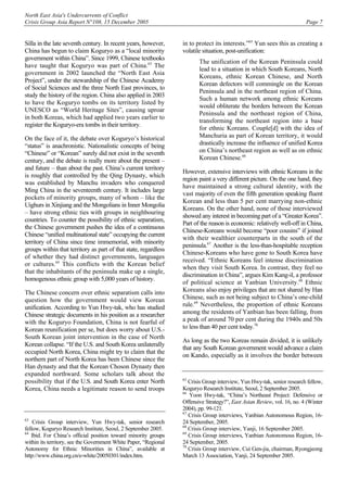 North East Asia's Undercurrents of Conflict
Crisis Group Asia Report N°108, 15 December 2005 Page 7
Silla in the late seventh century. In recent years, however,
China has begun to claim Koguryo as a “local minority
government within China”. Since 1999, Chinese textbooks
have taught that Koguryo was part of China.63
The
government in 2002 launched the “North East Asia
Project”, under the stewardship of the Chinese Academy
of Social Sciences and the three North East provinces, to
study the history of the region. China also applied in 2003
to have the Koguryo tombs on its territory listed by
UNESCO as “World Heritage Sites”, causing uproar
in both Koreas, which had applied two years earlier to
register the Koguryo-era tombs in their territory.
On the face of it, the debate over Koguryo’s historical
“status” is anachronistic. Nationalistic concepts of being
“Chinese” or “Korean” surely did not exist in the seventh
century, and the debate is really more about the present –
and future – than about the past. China’s current territory
is roughly that controlled by the Qing Dynasty, which
was established by Manchu invaders who conquered
Ming China in the seventeenth century. It includes large
pockets of minority groups, many of whom – like the
Uighurs in Xinjiang and the Mongolians in Inner Mongolia
– have strong ethnic ties with groups in neighbouring
countries. To counter the possibility of ethnic separatism,
the Chinese government pushes the idea of a continuous
Chinese “unified multinational state” occupying the current
territory of China since time immemorial, with minority
groups within that territory as part of that state, regardless
of whether they had distinct governments, languages
or cultures.64
This conflicts with the Korean belief
that the inhabitants of the peninsula make up a single,
homogenous ethnic group with 5,000 years of history.
The Chinese concern over ethnic separatism calls into
question how the government would view Korean
unification. According to Yun Hwy-tak, who has studied
Chinese strategic documents in his position as a researcher
with the Koguryo Foundation, China is not fearful of
Korean reunification per se, but does worry about U.S.-
South Korean joint intervention in the case of North
Korean collapse. “If the U.S. and South Korea unilaterally
occupied North Korea, China might try to claim that the
northern part of North Korea has been Chinese since the
Han dynasty and that the Korean Choson Dynasty then
expanded northward. Some scholars talk about the
possibility that if the U.S. and South Korea enter North
Korea, China needs a legitimate reason to send troops
63
Crisis Group interview, Yun Hwy-tak, senior research
fellow, Koguryo Research Institute, Seoul, 2 September 2005.
64
Ibid. For China’s official position toward minority groups
within its territory, see the Government White Paper, “Regional
Autonomy for Ethnic Minorities in China”, available at
http://www.china.org.cn/e-white/20050301/index.htm.
in to protect its interests.”65
Yun sees this as creating a
volatile situation, post-unification:
The unification of the Korean Peninsula could
lead to a situation in which South Koreans, North
Koreans, ethnic Korean Chinese, and North
Korean defectors will commingle on the Korean
Peninsula and in the northeast region of China.
Such a human network among ethnic Koreans
would obliterate the borders between the Korean
Peninsula and the northeast region of China,
transforming the northeast region into a base
for ethnic Koreans. Couple[d] with the idea of
Manchuria as part of Korean territory, it would
drastically increase the influence of unified Korea
on China’s northeast region as well as on ethnic
Korean Chinese.66
However, extensive interviews with ethnic Koreans in the
region paint a very different picture. On the one hand, they
have maintained a strong cultural identity, with the
vast majority of even the fifth generation speaking fluent
Korean and less than 5 per cent marrying non-ethnic
Koreans. On the other hand, none of those interviewed
showed any interest in becoming part of a “Greater Korea”.
Part of the reason is economic: relatively well-off in China,
Chinese-Koreans would become “poor cousins” if joined
with their wealthier counterparts in the south of the
peninsula.67
Another is the less-than-hospitable reception
Chinese-Koreans who have gone to South Korea have
received. “Ethnic Koreans feel intense discrimination
when they visit South Korea. In contrast, they feel no
discrimination in China”, argues Kim Kang-il, a professor
of political science at Yanbian University.68
Ethnic
Koreans also enjoy privileges that are not shared by Han
Chinese, such as not being subject to China’s one-child
rule.69
Nevertheless, the proportion of ethnic Koreans
among the residents of Yanbian has been falling, from
a peak of around 70 per cent during the 1940s and 50s
to less than 40 per cent today.70
As long as the two Koreas remain divided, it is unlikely
that any South Korean government would advance a claim
on Kando, especially as it involves the border between
65
Crisis Group interview, Yun Hwy-tak, senior research fellow,
Koguryo Research Institute, Seoul, 2 September 2005.
66
Yoon Hwy-tak, “China’s Northeast Project: Defensive or
Offensive Strategy?”, East Asian Review, vol. 16, no. 4 (Winter
2004), pp. 99-121.
67
Crisis Group interviews, Yanbian Autonomous Region, 16-
24 September, 2005.
68
Crisis Group interview, Yanji, 16 September 2005.
69
Crisis Group interviews, Yanbian Autonomous Region, 16-
24 September, 2005.
70
Crisis Group interview, Cui Gen-jia, chairman, Ryongjeong
March 13 Association, Yanji, 24 September 2005.
 