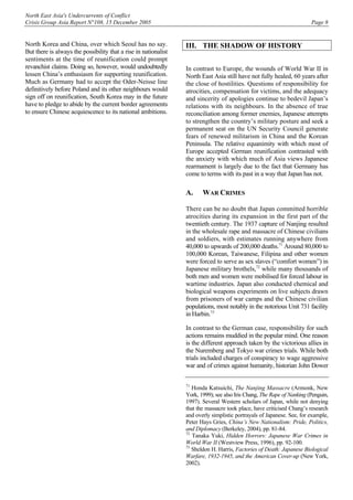 North East Asia's Undercurrents of Conflict
Crisis Group Asia Report N°108, 15 December 2005 Page 8
North Korea and China, over which Seoul has no say.
But there is always the possibility that a rise in nationalist
sentiments at the time of reunification could prompt
revanchist claims. Doing so, however, would undoubtedly
lessen China’s enthusiasm for supporting reunification.
Much as Germany had to accept the Oder-Neisse line
definitively before Poland and its other neighbours would
sign off on reunification, South Korea may in the future
have to pledge to abide by the current border agreements
to ensure Chinese acquiescence to its national ambitions.
III. THE SHADOW OF HISTORY
In contrast to Europe, the wounds of World War II in
North East Asia still have not fully healed, 60 years after
the close of hostilities. Questions of responsibility for
atrocities, compensation for victims, and the adequacy
and sincerity of apologies continue to bedevil Japan’s
relations with its neighbours. In the absence of true
reconciliation among former enemies, Japanese attempts
to strengthen the country’s military posture and seek a
permanent seat on the UN Security Council generate
fears of renewed militarism in China and the Korean
Peninsula. The relative equanimity with which most of
Europe accepted German reunification contrasted with
the anxiety with which much of Asia views Japanese
rearmament is largely due to the fact that Germany has
come to terms with its past in a way that Japan has not.
A. WAR CRIMES
There can be no doubt that Japan committed horrible
atrocities during its expansion in the first part of the
twentieth century. The 1937 capture of Nanjing resulted
in the wholesale rape and massacre of Chinese civilians
and soldiers, with estimates running anywhere from
40,000 to upwards of 200,000 deaths.71
Around 80,000 to
100,000 Korean, Taiwanese, Filipina and other women
were forced to serve as sex slaves (“comfort women”) in
Japanese military brothels,72
while many thousands of
both men and women were mobilised for forced labour in
wartime industries. Japan also conducted chemical and
biological weapons experiments on live subjects drawn
from prisoners of war camps and the Chinese civilian
populations, most notably in the notorious Unit 731 facility
in Harbin.73
In contrast to the German case, responsibility for such
actions remains muddied in the popular mind. One reason
is the different approach taken by the victorious allies in
the Nuremberg and Tokyo war crimes trials. While both
trials included charges of conspiracy to wage aggressive
war and of crimes against humanity, historian John Dower
71
Honda Katsuichi, The Nanjing Massacre (Armonk, New
York, 1999); see also Iris Chang, The Rape of Nanking (Penguin,
1997). Several Western scholars of Japan, while not denying
that the massacre took place, have criticised Chang’s research
and overly simplistic portrayals of Japanese. See, for example,
Peter Hays Gries, China’s New Nationalism: Pride, Politics,
and Diplomacy (Berkeley, 2004), pp. 81-84.
72
Tanaka Yuki, Hidden Horrors: Japanese War Crimes in
World War II (Westview Press, 1996), pp. 92-100.
73
Sheldon H. Harris, Factories of Death: Japanese Biological
Warfare, 1932-1945, and the American Cover-up (New York,
2002).
 