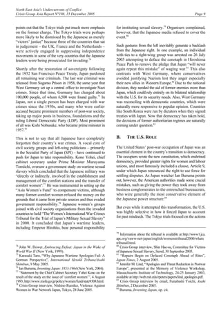 North East Asia's Undercurrents of Conflict
Crisis Group Asia Report N°108, 15 December 2005 Page 9
points out that the Tokyo trials put much more emphasis
on the former charge. The Tokyo trials were perhaps
more likely to be dismissed by the Japanese as merely
“victors’ justice” because three of the countries that sat
in judgement – the UK, France and the Netherlands –
were actively engaged in suppressing independence
movements in some of the very countries that the Japanese
leaders were being prosecuted for invading.74
Shortly after the restoration of sovereignty following
the 1952 San Francisco Peace Treaty, Japan pardoned
all remaining war criminals. The last war criminal was
released from Sugamo Prison in 1958, the same year that
West Germany set up a central office to investigate Nazi
crimes. Since that time, Germany has charged about
100,000 people, of whom 6,500 were found guilty.75
In
Japan, not a single person has been charged with war
crimes since the 1950s, and many who were earlier
accused became prominent members of post-war society,
taking up major posts in business, foundations and the
ruling Liberal Democratic Party (LDP). Most prominent
of all was Kishi Nobusuke, who became prime minister in
1957.76
This is not to say that all Japanese have completely
forgotten their country’s war crimes. A vocal core of
civil society groups and left-wing politicians – primarily
in the Socialist Party of Japan (SPJ) – have continued to
push for Japan to take responsibility. Kono Yohei, chief
cabinet secretary under Prime Minister Murayama
Tomiichi, oversaw a government study on wartime sexual
slavery which concluded that the Japanese military was
“directly or indirectly, involved in the establishment and
management of the comfort stations and the transfer of
comfort women”.77
He was instrumental in setting up the
“Asia Women’s Fund” to compensate victims, although
many former comfort women refused the money on the
grounds that it came from private sources and thus evaded
government responsibility.78
Japanese women’s groups
joined with civil society organisations from the invaded
countries to hold “The Women’s International War Crimes
Tribunal for the Trial of Japan’s Military Sexual Slavery”
in 2000. It concluded that Japan’s wartime leaders,
including Emperor Hirohito, bear personal responsibility
74
John W. Dower, Embracing Defeat: Japan in the Wake of
World War II (New York, 1999).
75
Karasaki Taro, “Why Japanese Wartime Apologies Fail: A
German Perspective”, International Herald Tribune/Asahi
Shimbun, 9 May 2005.
76
Ian Buruma, Inventing Japan: 1853-1964 (New York, 2004).
77
“Statement by the Chief Cabinet Secretary Yohei Kono on the
result of the study on the issue of ‘comfort women’”, 4 August
1993, http://www.mofa.go.jp/policy/women/fund/state9308.html.
78
Crisis Group interview, Nishino Rumiko, Violence Against
Women in War Network Japan, Tokyo, 28 June 2005.
for instituting sexual slavery.79
Organisers complained,
however, that the Japanese media refused to cover the
event.80
Such gestures from the left inevitably generate a backlash
from the Japanese right. In one example, an individual
with ties to a right-wing group was arrested on 26 July
2005 attempting to deface the cenotaph in Hiroshima
Peace Park to remove the pledge that Japan “will never
again repeat this mistake” of waging war.81
This also
contrasts with West Germany, where conservatives
avoided justifying Nazism lest they anger especially
their new allies in Western Europe.82
Due to the national
division, they needed the aid of former enemies more than
Japan, which could rely entirely on its bilateral relationship
with the U.S. for its security needs. Also, West Germany
was reconciling with democratic countries, which were
naturally more responsive to popular opinion. Countries
like South Korea were run by dictators when they signed
treaties with Japan. Now that democracy has taken hold,
the decisions of former authoritarian regimes are naturally
coming under question.83
B. THE U.S. ROLE
The United States’ post-war occupation of Japan was an
essential element in the country’s transition to democracy.
The occupiers wrote the new constitution, which enshrined
democracy, provided greater rights for women and labour
unions, and most famously included a clause, Article 9,
under which Japan renounced the right to use force for
settling disputes. As Japan watcher Ian Buruma points
out, however, the American authorities made some crucial
mistakes, such as giving the power they took away from
business conglomerates to the entrenched bureaucrats,
who were generally the most conservative element of
the Japanese power structure.84
But even while it attempted this transformation, the U.S.
was highly selective in how it forced Japan to account
for past misdeeds. The Tokyo trials focused on the actions
79
Information about the tribunal is available at http://www1.jca.
apc.org/vaww-net-japan/english/womenstribunal2000/whats
tribunal.html.
80
Crisis Group interview, Shin Hae-su, Committee for Victims
of Japanese Sexual Slavery, Seoul, 30 September 2005.
81
“Repairs Begin on Defaced Cenotaph Ahead of Rites”,
Japan Times, 2 August 2005.
82
Jennifer M. Lind, “Apologies and Threat Reduction in Postwar
Europe”, presented at the Memory of Violence Workshop,
Massachusetts Institute of Technology, 24-25 January 2003,
available at http://web.mit.edu/rpeters/papers/lind_apologies.pdf.
83
Crisis Group interview by email, Funabashi Yoichi, Asahi
Shimbun, 2 December 2005.
84
Buruma, Inventing Japan, op. cit.
 