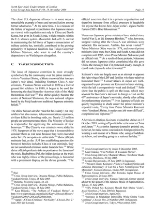 North East Asia's Undercurrents of Conflict
Crisis Group Asia Report N°108, 15 December 2005 Page 11
The close U.S.-Japanese alliance is in some ways a
remarkable example of trust and reconciliation among
former adversaries.99
At the same time, it is a measure of
the failure of regional reconciliation that Japanese moves
are viewed with trepidation not only in China and North
Korea, but even in South Korea, which remains within
the U.S. alliance system. Meanwhile, lack of U.S. interest
in maintaining the full force of Japan’s renunciation of
military activity has, ironically, contributed to the growing
popularity of Japanese Gaullists like Tokyo Governor
Ishihara Shintaro, who want to end the country’s
dependence on Washington altogether.
C. YASUKUNI SHRINE VISITS
The issue of Japanese contrition is most strongly
symbolised by the controversy over the prime minister’s
visits to Yasukuni Shrine, a Shinto memorial that honours
Japan’s war dead, including fourteen Class-A war
criminals. Yasukuni Shrine was built in 1870 as a festival
ground for soldiers. In 1888, it began to be used for
honouring the dead from the victorious side of the Meiji
Restoration civil war.100
The shrine quickly became the
centre of National Shintoism, the new national religion
based by the Meiji leaders on traditional Japanese animistic
beliefs.101
The shrine honours all who “died for the country’; not only
soldiers but also nurses, telecommunications operators,
civilians killed in bombing raids, etc. Nearly 2.5 million
people are commemorated there. The Ministry of Justice
is responsible for approving the admission of new
honorees.102
The Class-A war criminals were added in
1978. Supporters of the move argue that it is reasonable to
consider them as war dead because they were executed
under the U.S. occupation in unfair trials.103
Shrine officials
maintain that, as the 1953 law establishing pensions for
bereaved families included Class-A war criminals, they
are not considered criminals under domestic law.104
While
shrine officials profess to take no position on the fairness of
the trials, Radhabinod Pal, the Indian justice at the trials
who was highly critical of the proceedings, is honoured
with a prominent display on the shrine grounds. “The
99
Ibid.
100
Crisis Group interview, Ooyama Shingo, Public Relations,
Yasukuni Shrine, Tokyo, 28 June 2005.
101
Buruma, Inventing Japan, op. cit.
102
Crisis Group interview, Ooyama Shingo, Public Relations,
Yasukuni Shrine, Tokyo, 28 June 2005.
103
Kase Hideaki, “The Problem of Yasukuni Shrine”, at
http://www.nipponkaigi.org/reidai02/Key%20Issues/History/
Yasukuni%20by%20Kase%20htm.htm.
104
“Japan: ‘A-Class Criminals’ Not Guilty”, Chosun Ilbo, 27
June 2005 (in Korean).
official assertion that it is a private organisation and
therefore immune from official pressure is laughable
for anyone that knows how Japan works”, argues Pacific
Forum-CSIS’s Brad Glosserman.105
Numerous Japanese prime ministers have visited since
World War II, as did Emperor Hirohito,106
who, however,
stopped visiting after the Class-A war criminals were
inducted. His successor, Akihito, has never visited.107
Prime Minister Ohira went in 1979, and several prime
ministers since then, but China and South Korea did not
complain until 1985, when Prime Minister Nakasone paid
an official visit.108
As a result of these protests, Nakasone
did not return. Japanese critics complained that this gave
China the message that if it protested loudly enough, it
could make Japan do what it wanted.109
Koizumi’s visits are largely seen as an attempt to appease
the right wing of the LDP and families who have relatives
honoured there.110
Conservatives in Japan are well-
organised to put pressure on Koizumi to keep visiting,
while the left is comparatively weak and divided.111
Polls
show that the public is split on the issue, which may
account for Koizumi’s decision to forego a visit on the
60th
anniversary of Japan’s surrender, shortly after calling
for parliamentary elections.112
Even Japanese officials are
quietly beginning to chafe under the prime minister’s
repeated visits, “Every time Prime Minister Koizumi
visits Yasukuni Shrine, it makes my job more difficult”,
complained one diplomat.113
After his re-election, Koizumi visited the shrine on 17
October 2005, setting off predictable criticisms in China
and Japan.114
As a senior Japanese journalist pointed out,
however, he made some concession to foreign opinion by
wearing a suit instead of a Shinto robe, using a Buddhist-
style bow, and avoiding going on a national holiday.115
105
Crisis Group interview by email, 8 December 2005.
106
Kase Hideaki, “The Problem of Yasukuni Shrine”.
107
Crisis Group interview, Okamoto Mitsuo, Hiroshima Shudo
University, Hiroshima, 30 July 2005.
108
Syukan Daiyamondo, 25 June 2005 (in Japanese).
109
“’Private Citizen’ Koizumi’s Visits to Yasukuni Shrine and
Japanese Diplomacy: A Call for a New Nonreligious War
Memorial”, Yomiuri Shinmun, 4 June 2005 (in Japanese).
110
Crisis Group interview, Abe Tomoko, Japan House of
Representatives, 28 June 2005.
111
Crisis Group interview, Yanada Takayuki, former special
adviser to the speaker of the Japanese House of Representatives,
Tokyo, 27 June 2005.
112
“52% Polled Say Koizumi Should Halt Shrine Visits”,
Asahi Shimbun, 27 June 2005 (in Japanese).
113
Crisis Group interview, April 2005.
114
“Increase in Friendship Impossible While Shrine Visits
Continue”, Chosun Ilbo, 25 October 2005 (in Korean).
115
Crisis Group interview, Tokyo, 9 November 2005.
 