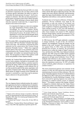 North East Asia's Undercurrents of Conflict
Crisis Group Asia Report N°108, 15 December 2005 Page 12
One possible solution that has been put forth is to create
an alternative memorial to the war dead, which would
not honour specific individuals, but rather be a place to
“remember the dead and pray for peace”, but be non-
religious in character. This idea was first proposed by a
private panel convened by then-Chief Cabinet Secretary
Fukuda Yasuo. While declining to discuss details about
what the memorial would look like, it argued that it
should avoid controversial topics:
It is important for Japan as a state not to stipulate
any single interpretation of history and the past….
Accordingly, by visiting a symbolic facility
provided by the state for remembering the dead
and praying for peace, the people will have an
opportunity to review their personal thoughts about
war and peace, which are carried in the mind of
each and every individual.116
On 9 November 2005, a non-partisan group of lawmakers
led by former LDP Vice President Yamasaki Taku began
work on the topic. The alternative memorial has been
endorsed even by conservatives like Yomiuri Group
Chairman Watanabe Tsuneo.117
Others have suggested
that the spirits of the Class-A war criminals cease to be
commemorated at the Yasukuni Shrine or that leaders
could simply visit another war memorial located near the
shrine. The real question is which of these options would
be the most palatable to future Japanese leaders.
Ironically, the Yasukuni Shrine itself contains the potential
to serve such a purpose. Included on its grounds is the
Chinreisha (Spirit Pacifying Shrine), a structure meant for
appeasing the spirits of those who fought against Japan in
the various wars. This suggests a more nuanced view of
war that accords the spirits of the enemy equal place with
the spirits of Japanese dead. While rites are performed by
Shinto priests on regular occasions at the Chinreisha, the
structure is enclosed by a steel fence and its presence
largely unknown to the general public.118
D. TEXTBOOKS
The way Japanese history textbooks portray the country’s
past aggressions has been an enduring bone of contention.
On one side of the debate are Chinese and South Korean
critics, Japanese liberals, and teachers’ unions, who believe
116
Report of the Advisory Group to Consider a Memorial
Facility for Remembering the Dead and Praying for Peace, 24
December 2002, http://www.kantei.go.jp/foreign/policy/2002/
1224houkoku_e.html.
117
“Yasukuni and Yomiuri”, Chosun Ilbo, 28 July 2005 (in
Korean).
118
John Breen, “Yasukuni Shrine: Ritual and Memory”, Japan
Focus, 3 June 2005, http://japanfocus.org/article.asp?id=293.
the textbooks should give a proper accounting of past
crimes. On the other side are right-wing activists, who with
support from some officials, politicians, and bureaucrats,
argue that Japan should abandon what they see as self-
flagellation and embrace a more patriotic education.
Textbooks have to be based on Ministry of Education
guidelines. Pre-war textbooks were made by the
government, so only one version of war history was
taught. Until the first half of the 1960s, they included
some recognition of Japanese responsibility for the war.
Upon coming to power in 1955, the LDP launched a
movement to change this. All references to war against
other Asian countries were erased. In 1965, Japanese
historian Ienaga Saburo sued the government to try to
end this practice. The first judgment, rendered in 1970,
came down in his favour.119
In 1980, however, the LDP again undertook a campaign
to change textbooks. As part of this, the ministry’s
authority was strengthened. Among the changes was the
deletion of the word “invasion” from discussions of the
war against China. In 1982, China and South Korea
protested the revisions. In response, the government
promised not to soften the image of Japan’s actions in
Asia, and from the mid-1980s, more balanced textbooks
appeared. The 1984 version for middle schools contained
the first reference to the Nanjing massacre; in 1987, this
appeared in all high school textbooks. From 1994 all
textbooks had references to the comfort women. Also
in 1995, references were added to high school textbooks
about the reparations controversy. In 1997, all middle
school textbooks added references to reparations for
comfort women.120
The onset of historical amnesia soon returned. In the
summer of 1996, the LDP and private interest groups
started pressing for removal of those references. The civic
group Tsukurukai (Japanese Society for Textbook Reform)
got approval in 2001 to put out its own textbook, which
was published by Fusosha Publishing Company. It has
been criticised for ignoring Japanese war crimes and
presenting an emperor-centred version of Japanese
history.121
For instance, mention of the Nanjing “incident”
is relegated to a footnote which says that “many Chinese
soldiers and civilians were killed or wounded by Japanese
troops” but “documentary evidence has raised doubts
119
Crisis Group interview, Tawara Yoshifuma, director,
Children and Textbooks Japan Network.
120
Crisis Group interview, Tawara Yoshifuma, Director,
Children and Textbooks Japan Network
121
Ahn Byung-woo, “Japan’s Inclination to the Right and the
Problems of the Japanese History Textbooks”, paper presented
at the International Symposium “From Conflict to Trust-
Building: A Discussion of Japan’s New History Textbook”,
18 July 2005, Columbia University.
 