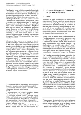 North East Asia's Undercurrents of Conflict
Crisis Group Asia Report N°108, 15 December 2005 Page 14
The reliance on private publishing companies for textbooks
– in contrast to South Korea, where they are produced by
the ministry of education – provides an opportunity for
the conservative movement to influence education.139
Only two of the eight textbook companies are now
publishing textbooks that refer to the comfort women.140
“The right wing controls a lot of the media that would
expose war crimes or the responsibility of the emperor, so
there are certain kinds of movies that can’t get made”,
argues Tawara. For example, in 1997, when a Hong Kong
production called Nanjing 1937 was shown in Japan, right-
wingers slashed the movie screens. As a result, theatres
cancelled the showings, so it was only available for private
screenings.141
Films based on the novels of Fukui
Harutoshi, which emphasise the feeling that Japan was
“emasculated” by the U.S. occupation, have been setting
box office records.142
Liberals see these moves as an attempt to lay the
groundwork for Japan to take a stronger military posture.
“If Article 9 is changed, the Self-Defence Forces can go
anywhere, get involved in any kind of conflict. Tsukurukai
is laying the groundwork to build a population that’s more
accepting of war”, argues Tawara.143
Yang Mi-kang, who
runs the leading South Korean NGO dealing with the
textbook issue, echoes these concerns. “The textbooks
reflect change in the society. We can’t tell Japanese how
much history to study, but we can influence the way they
write their textbooks”.144
Okamoto Mitsuo, a professor
at Hiroshima Shudo University, points out that the
conservative movement does not limit itself to textbooks.
A push has also been underway to force teachers to lead
their students in singing the national anthem and saluting
the flag, which many see as relics of the pre-war system.145
Over the past year, 291 teachers were reprimanded for
refusing to sing the national anthem.146
139
Crisis Group interview, Cho Gwang, dean, College of
Humanities, Korea University, Seoul, 6 September 2005.
140
Crisis Group interview, Tawara Yoshifuma, director,
Children and Textbooks Japan Network.
141
Ibid.
142
Norimitsu Onishi, “For a Hungry Audience, a Japanese
Tom Clancy”, New York Times, 9 July 2005.
143
Crisis Group interview, Tawara Yoshifuma, director,
Children and Textbooks Japan Network, Tokyo, 28 July 2005.
144
Crisis Group interview, Yang Mi-Kang, co-chairperson,
Asia Peace and History Network, Seoul, 19 August 2005.
145
Crisis Group interview, Okamoto Mitsuo, Hiroshima Shudo
University, Hiroshima, 30 July 2005.
146
Norimitsu Onishi and Howard French, “Ill Will Rising
Between China and Japan”, New York Times, 3 August 2005.
E. CLASHING HISTORIES: A COMPARISON
OF HISTORICAL MUSEUMS
1. Japan
Museums in Japan demonstrate the dichotomous
interpretation of the war experience among Japanese.
For many on the right, Japan’s defeat was a national
humiliation that must be overcome by reclaiming its
past glory and rightful place among nations. For many
on the left, the war proved the folly of militarism and
the necessity of peaceful settlements of disputes. The
competition over these understandings is fought out in
the museums that commemorate the war.
Located within the grounds of the Yasukuni Shrine is the
Yushukan, a museum covering all of Japan’s wars from
the 1868 Meiji Restoration through the Pacific War, with
a separate room dedicated to each. While the brochure
asserts that the museum shows Japan’s “true history”, the
displays distort the record in order to justify Japan’s
actions. They can be broadly divided into two categories;
memorabilia from soldiers fill one wall of the exhibition
rooms, while another wall discusses the history of the
wars, at least as it is understood by right-wing ideologues.
The Yushukan whitewashes Japanese aggression. The
advance into China is described as a self-defence reaction
to attacks on Japanese troops by “terrorists”, while the
question of why Japan had hundreds of thousands of
troops deep inside Chinese territory is not addressed. The
display admits that the 1931 Mukden incident was staged
by members of Japan’s Kwantung Army147
but justifies
their response as “self-defence” against Chinese
encroachments on Japanese interests. In the most egregious
distortion, the display on the Nanjing attack claims that
the army set up the “safety zone” to separate civilians from
Chinese soldiers. In fact, it was established by foreigners
in Nanjing to help protect the Chinese; the Japanese
soldiers felt free to rape and murder civilians outside the
zone (and within it when they could get away with it).148
As John Breen, the head of the Japanese and Korean
Department at the School of Oriental and African Studies
in London puts it, “the Yushunkan remembers a war that
was only ever glorious; it obliterates the possibility that
not all the Japanese war dead died glorious deaths, that
147
Japanese agents placed a bomb on the tracks of the Japanese-
owned Manchurian Railway and used the alleged attack as the
pretence to invade Manchuria. See W.G. Beasley, Japanese
Imperialism: 1894-1945 (Oxford, 1987), pp. 188-194.
148
Chang, Rape of Nanking, op. cit., pp. 106-108.
 