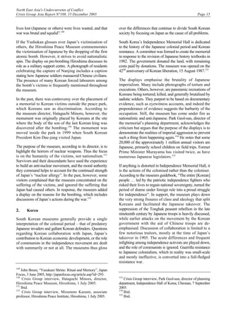 North East Asia's Undercurrents of Conflict
Crisis Group Asia Report N°108, 15 December 2005 Page 15
lives lost (Japanese or others) were lives wasted, and that
war was brutal and squalid”.149
If the Yushukan glosses over Japan’s victimisation of
others, the Hiroshima Peace Museum commemorates
the victimisation of Japanese by the dropping of the first
atomic bomb. However, it strives to avoid nationalistic
spin. The display on pre-bombing Hiroshima discusses its
role as a military support centre. A photograph of residents
celebrating the capture of Nanjing includes a caption
stating how Japanese soldiers massacred Chinese civilians.
The presence of many Korean forced labourers among
the bomb’s victims is frequently mentioned throughout
the museum.
In the past, there was controversy over the placement of
a memorial to Korean victims outside the peace park,
which Koreans saw as discrimination. According to
the museum director, Hataguchi Minoru, however, the
monument was originally placed by Koreans at the site
where the body of the son of the last Korean king was
discovered after the bombing.150
The monument was
moved inside the park in 1999 when South Korean
President Kim Dae-jung visited Japan.
The purpose of the museum, according to its director, is to
highlight the horrors of nuclear weapons. Thus the focus
is on the humanity of the victims, not nationalism.151
Survivors and their descendants have used the experience
to build an anti-nuclear movement, and the moral authority
they command helps to account for the continued strength
of Japan’s “nuclear allergy”. In the past, however, some
visitors complained that the museum concentrated on the
suffering of the victims, and ignored the suffering that
Japan had caused others. In response, the museum added
a display on the reasons for the bombing, which includes
discussions of Japan’s actions during the war.152
2. Korea
South Korean museums generally provide a single
interpretation of the colonial period – that of predatory
Japanese invaders and gallant Korean defenders. Questions
regarding Korean collaboration with Japan, Japan’s
contribution to Korean economic development, or the role
of communists in the independence movement are dealt
with summarily or not at all. The museums thus gloss
149
John Breen, “Yasukuni Shrine: Ritual and Memory”, Japan
Focus, 3 June 2005, http://japanfocus.org/article.asp?id=293.
150
Crisis Group interview, Hataguchi Minoru, director,
Hiroshima Peace Museum, Hiroshima, 1 July 2005.
151
Ibid.
152
Crisis Group interview, Mizumoto Kazumi, associate
professor, Hiroshima Peace Institute, Hiroshima, 1 July 2005.
over the differences that continue to divide South Korean
society by focusing on Japan as the cause of all problems.
South Korea’s Independence Memorial Hall is dedicated
to the history of the Japanese colonial period and Korean
resistance. A committee was formed to create the memorial
in response to the revision of Japanese history textbooks in
1982. The government donated the land, with remaining
costs paid by donations. The museum was opened on the
42nd
anniversary of Korean liberation, 15 August 1987.153
The displays emphasise the brutality of Japanese
imperialism. Many include photographs of torture and
executions. Others, however, are panoramic recreations of
Koreans being tortured, killed, and generally brutalised by
sadistic soldiers. They purport to be based on documentary
evidence, such as eyewitness accounts, and indeed the
preponderance of evidence suggests the barbarity of the
occupation. Still, the museum has come under fire as
nationalistic and anti-Japanese. Park Geol-sun, director of
the memorial’s planning department, acknowledges the
criticism but argues that the purpose of the displays is to
demonstrate the realities of imperial aggression to prevent
such a thing from happening again.154
He notes that some
20,000 of the approximately 1 million annual visitors are
Japanese, primarily school children on field trips. Former
Prime Minister Murayama has visited twice, as have
numerous Japanese legislators.155
If anything is distorted in Independence Memorial Hall, it
is the actions of the colonised rather than the coloniser.
According to the museum guidebook, “The entire [Korean]
people … led by the patriotic independence fighters who
risked their lives to regain national sovereignty, turned the
period of shame under foreign rule into a proud struggle
for independence”. In support, the museum plays down
the very strong fissures of class and ideology that split
Koreans and facilitated the Japanese takeover. The
suppression of the Tonghak peasant rebellion in the late
nineteenth century by Japanese troops is heavily discussed,
while earlier attacks on the movement by the Korean
government with the aid of Chinese troops are de-
emphasised. Discussion of collaboration is limited to a
few notorious traitors, mostly at the time of Japan’s
takeover in 1905. The acute differences and frequent
infighting among independence activists are played down,
and the role of communists is ignored. Guerrilla resistance
to Japanese colonialism, which in reality was small-scale
and mostly ineffective, is converted into a full-fledged
resistance war.
153
Crisis Group interview, Park Geol-sun, director of planning
department, Independence Hall of Korea, Cheonan, 7 September
2005.
154
Ibid.
155
Ibid.
 