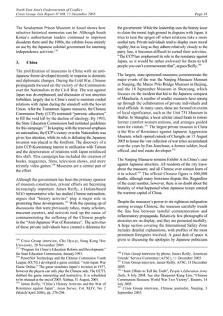 North East Asia's Undercurrents of Conflict
Crisis Group Asia Report N°108, 15 December 2005 Page 16
The Seodaemun Prison Museum in Seoul shows how
selective historical memories can be. Although South
Korea’s authoritarian leaders continued to imprison
dissidents there until the 1980s, the exhibits focus entirely
on use by the Japanese colonial government for interning
independence activists.156
3. China
The proliferation of museums in China with an anti-
Japanese theme developed recently in response to domestic
and diplomatic changes. During the Cold War, Chinese
propaganda focused on the victory of the Communists
over the Nationalists in the Civil War. The war against
Japan was de-emphasised, and discussion of war atrocities
forbidden, largely due to China’s need to maintain cordial
relations with Japan during the standoff with the Soviet
Union. After the Tiananmen Square massacre, the Chinese
Communist Party (CCP) instituted “patriotic education”
to fill the void left by the decline of ideology. By 1993,
the State Education Commission had instituted guidelines
for this campaign.157
In keeping with the renewed emphasis
on nationalism, the CCP’s victory over the Nationalists was
given less attention, while its role in defeating the Japanese
invasion was placed in the forefront. The discovery of a
joint CCP-Kuomintang interest in unification with Taiwan
and the deterioration of relations with Japan reinforced
this shift. This campaign has included the creation of
books, magazines, films, television shows, and more
recently video games.158
Museums are a central part of
the effort.
Although the government has been the primary sponsor
of museum construction, private efforts are becoming
increasingly important. James Reilly, a Dalian-based
NGO representative who has studied Chinese nationalism,
argues that “history activists” play a major role in
promoting these developments.159
With the opening up of
discussions that were previously taboo, many scholars,
museum curators, and activists took up the cause of
commemorating the suffering of the Chinese people
in the “Anti-Japanese War of Resistance”. The activities
of these private individuals have created a dilemma for
156
Crisis Group interview, Cho Hyo-je, Sung Kong Hoe
University, 28 November 2005.
157
“Program for China’s Education Reform and Development,”
the State Education Commission, January 1993.
158
PowerNet Technology and the Chinese Communist Youth
League (CCYL) developed a game entitled, “Anti-Japan War
Game Online.” The game simulates Japan’s invasion in 1937,
however the players can only play the Chinese side. The CCYL
dubbed the game interesting and instructive. It is scheduled
to be released at the end of 2005. Xinhua, 31 August, 2005.
159
James Reilly, “China’s History Activists and the War of
Resistance against Japan”, Asian Survey, Vol. XLIV, No. 2
(March/April 2004), pp. 276-294.
the government: While the leadership uses the history issue
to claim the moral high ground in disputes with Japan, it
tries to turn the spigot off when relations take a more
cordial turn. Private individuals tend to display more moral
rigidity, but as long as they adhere relatively closely to the
party line, it becomes difficult to curtail their activities.
“The CCP has emphasised its role in the resistance against
Japan, so it would be rather awkward for them to tell
people you can’t commemorate that”, argues Reilly.160
The largest, state-sponsored museums commemorate the
major events of the war: the Nanjing Massacre Museum
in Nanjing, the Marco Polo Bridge Museum in Beijing,
and the 18 September Museum in Shenyang, which
focuses on the incident that led to the Japanese conquest
of Manchuria. A number of smaller museums have sprung
up through the collaboration of private individuals and
local officials. In many cases, these are focused on events
of local significance, such as the Unit 731 Museum in
Harbin. In Shanghai, a local scholar raised funds to restore
former comfort women stations, and arranges guided
tours for visitors.161
The largest private museum in China
is the War of Resistance against Japanese Aggression
Museum, which opened outside of Chengdu on 15 August
2005 to house the vast collection of war relics accumulated
over the years by Fan Jianchuan, a former soldier, local
official, and real estate developer.162
The Nanjing Massacre remains Exhibit A in China’s case
against Japanese atrocities. All residents of the city know
about the massacre, and all Chinese over sixteen learn of
it in school.163
The official Chinese figure is 400,000
deaths, although many historians dispute this. Regardless
of the exact number, however, there is no doubt about the
brutality of what happened when Japanese troops entered
the wartime capital of China.
Despite the massacre’s power to stir righteous indignation
among average Chinese, the museum carefully treads
the fine line between tasteful commemoration and
inflammatory propaganda. Relatively few photographs of
atrocities are on display, and they are presented tactfully.
A large section covering the International Safety Zone
includes detailed explanations, with profiles of the most
prominent foreigners involved. A good deal of space is
given to discussing the apologies by Japanese politicians
160
Crisis Group interview by phone, James Reilly, American
Friends’ Service Committee (AFSC), 11 December 2005.
161
Crisis Group interview, James Reilly, AFSC, 11 December
2005.
162
“Joint Efforts to Tell the Truth”, People’s Liberation Army
Daily, 8 July 2004. See also Benjamin Kang Lim, “Chinese
Communists Reassess World War Two Victory”, Reuters, 14
July 2005.
163
Crisis Group interview, Chinese journalist, Nanjing, 3
September 2005.
 