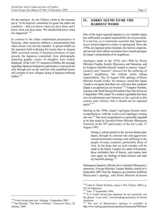 North East Asia's Undercurrents of Conflict
Crisis Group Asia Report N°108, 15 December 2005 Page 17
for the massacre. As one Chinese visitor to the museum
put it, “to be forgiven, sometimes it's good, but under one
condition – that you know what you have done and I
know what you have done. We should both know what
has happened”.164
In contrast to the rather understated presentation in
Nanjing, other museums embrace a sensationalism that
often crosses over into the macabre. A special exhibit on
the massacre held in Beijing for twenty days in August
2005 consisted mostly of detailed testimony of each
atrocity the Japanese committed. Gory photographs
depicting graphic scenes of slaughter were widely
displayed. At the Unit 731 museum in Harbin, the message
regarding Japanese biological experiments is conveyed not
only through text on the wall but with amplified moans
and screams of wax villagers dying of Japanese inflicted
typhus.165
164
Crisis Group interview, Nanjing, 3 September 2005.
165
Ian Buruma, “The Rest is History”, Financial Times, 22
January, 2005.
IV. SORRY SEEMS TO BE THE
HARDEST WORD
One of the major regional disputes is over whether Japan
has sufficiently accepted responsibility for its past deeds.
It is not true, as is sometimes asserted, that Japan has
never acknowledged its crimes or apologised. Since the
1970s, ten Japanese prime ministers, the last two emperors,
and several chief cabinet secretaries have issued apologies
for Japan’s mistreatment of its neighbours.
Apologies made in the 1970s and 1980s by Prime
Ministers Tanaka, Suzuki, Miyazawa, and Nakasone, and
by Emperor Hirohito himself, tended to express “regret”
(tuukan) and “remorse” (hansei) for the suffering of
Japan’s neighbours, but without really taking
responsibility. The 24 August 1982 apology of Prime
Minister Suzuki Zenko, for instance, stated that Japan
“needs to recognise that there are criticisms that condemn
[Japan’s occupation] as an invasion”.166
Emperor Hirohito,
meeting with South Korean President Chun Doo-hwan on
6 September 1984, stated "It is indeed regrettable that there
was an unfortunate past between us for a period in this
century and I believe that it should not be repeated
again".167
Starting in the 1990s, Japan’s apologies became more
comprehensive, with the word owabi (apology) coming
into use.168
The most comprehensive is generally regarded
to be that made by Socialist Prime Minister Murayama
Tomiichi on the 50th
anniversary of the war’s end, 15
August 1995:
During a certain period in the not-too-distant past,
Japan, through its colonial rule and aggression,
caused tremendous damage and suffering to the
people of many countries, particularly those of
Asia. In the hope that no such mistake will be
made in the future, I regard, in a spirit of humanity,
these irrefutable facts of history, and express here
once again my feelings of deep remorse and state
my heartfelt apology.169
Subsequent Japanese officials have reiterated Murayama’s
statement. Foreign Minister Tanaka Makiko stated on 8
September 2001 that the Japanese government reaffirms
Murayama’s apology, and Prime Minister Koizumi
166
Cited in Tahara Soichiro, Japan’s War (Tokyo, 2001), p.
161 (in Japanese).
167
Time, 17 September 1984.
168
It is worth noting that Japanese do not generally use
the phrase “I am sorry” (mousiwakegozaimasen) in formal
situations.
169
The text of Murayama’s apology is available at
http://www.mofa.go.jp/announce/press/pm/murayama/9508.html.
 