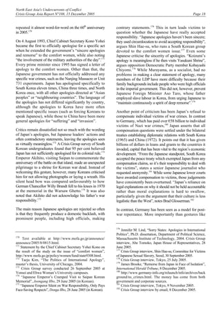 North East Asia's Undercurrents of Conflict
Crisis Group Asia Report N°108, 15 December 2005 Page 18
repeated it almost word-for-word on the 60th
anniversary
in 2005.170
On 4 August 1993, Chief Cabinet Secretary Kono Yohei
became the first to officially apologise for a specific act
when he extended the government’s “sincere apologies
and remorse” to the comfort women, while also noting
“the involvement of the military authorities of the day”.171
Every prime minister since 1995 has signed a letter of
apology to the comfort women. Other than that, the
Japanese government has not officially addressed any
specific war crimes, such as the Nanjing Massacre or Unit
731 experiments. Japan has apologised specifically to
South Korea eleven times, China three times, and North
Korea once, with all other apologies directed at “Asian
peoples” or “neighbouring countries”. The language of
the apologies has not differed significantly by country,
although the apologies to Korea have more often
mentioned specific issues (such as forcing Koreans to
speak Japanese), while those to China have been more
general apologies for “suffering” and “invasion”.
Critics remain dissatisfied not so much with the wording
of Japan’s apologies, but Japanese leaders’ actions and
often contradictory statements, leaving the apologies seen
as virtually meaningless.172
A Crisis Group survey of South
Korean undergraduates found that 95 per cent believed
Japan has not sufficiently apologised for its colonial rule.173
Emperor Akihito, visiting Saipan to commemorate the
anniversary of the battle on that island, made an unexpected
pilgrimage to a shrine for Korean war dead. Instead of
welcoming this gesture, however, many Koreans criticised
him for not allowing photographs or laying a wreath. His
silent head bow was compared unfavourably to how
German Chancellor Willy Brandt fell to his knees in 1970
at the memorial in the Warsaw Ghetto.174
It was also
noted that Akihito did not acknowledge his father’s war
responsibility.175
The main reason Japanese apologies are rejected so often
is that they frequently produce a domestic backlash, with
prominent people, including high officials, making
170
Text available at http://www.mofa.go.jp/announce/
announce/2005/8/0815.html.
171
Statement by the Chief Cabinet Secretary Yohei Kono on
the result of the study on the issue of “comfort women”,
http://www.mofa.go.jp/policy/women/fund/state9308.html.
172
Taeju Kim, “The Politics of International Apology”,
master’s thesis, University of Chicago, 2004.
173
Crisis Group survey conducted 26 September 2005 at
Yonsei and Ehwa Woman’s University campuses.
174
“Japanese Emperor’s Cramped Visit to Saipan Korean
Memorial”, Joongang Ilbo, 29 June 2005 (in Korean).
175
“Japanese Emperor Silent on War Responsibility, Only Pays
Face-Saving Respects”, Donga Ilbo, 28 June 2005 (in Korean).
contrary statements.176
This in turn leads victims to
question whether the Japanese have really accepted
responsibility. “Japanese apologies haven’t been sincere;
they used circumlocution to avoid accepting responsibility”,
argues Shin Hae-su, who runs a South Korean group
devoted to the comfort women issue.177
Even some
Japanese criticise the sincerity of apologies. “Koizumi’s
apology is meaningless if he then visits Yasukuni Shrine”,
argues opposition Democratic Party member Kobayashi
Chiyomi.178
While Murayama, as a socialist, had no
problems in making a clear statement of apology, many
members of the LDP have more difficulty because their
family backgrounds include people who were high officials
in the imperial government. This did not, however, prevent
Japanese Foreign Minister Aso Taro, whose father
employed slave labour in Korea, from urging Japanese to
“maintain continuously a spirit of deep remorse”.179
Another point of criticism has been Japan’s refusal to
compensate individual victims of war crimes. In contrast
to Germany, which has paid over €58 billion to individual
victims of Nazi war crimes,180
Japan asserts that all
compensation questions were settled under the bilateral
treaties establishing diplomatic relations with South Korea
(1965) and China (1972). It points out that it has given
billions of dollars in loans and grants to the countries it
invaded, capital that has been vital to the region’s economic
development. “From the Japanese standpoint, South Korea
accepted the peace treaty which exempted Japan from any
compensation claims, so it’s their responsibility to deal with
the victims”, states a senior Japanese journalist who
requested anonymity.181
While some Japanese lower courts
have awarded compensation to victims, those judgements
have consistently been overturned. “Japan’s reliance on
legal explanations on why it should not be held accountable
rather than moral explanations is hard to swallow,
particularly given the argument that their culture is less
legalistic than the West”, notes Brad Glosserman.182
In contrast, Germany has been seen as a model for post-
war repentance. More importantly than gestures like
176
Jennifer M. Lind, “Sorry States: Apologies in International
Politics”, Ph.D. dissertation, Department of Political Science,
Massachusetts Institute of Technology, 2004. Crisis Group
interview, Abe Tomoko, Japan House of Representatives, 28
June 2005.
177
Crisis Group interview, Shin Hae-su, Committee for Victims
of Japanese Sexual Slavery, Seoul, 30 September 2005.
178
Crisis Group interview, Tokyo, 25 July 2005.
179
James Brooke, “Remorse from Japan in Face of Isolation”,
International Herald Tribune, 8 December 2005.
180
http://www.germany-info.org/relaunch/info/archives/back
ground/ns_crimes.html. The money has come from both
government and corporate sources.
181
Crisis Group interview, Tokyo, 9 November 2005.
182
Crisis Group interview by email, 8 December 2005.
 