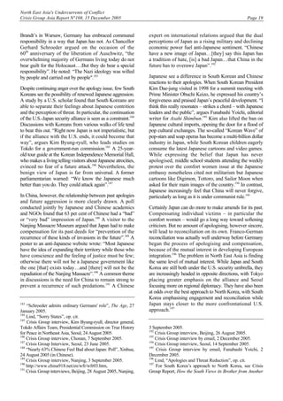 North East Asia's Undercurrents of Conflict
Crisis Group Asia Report N°108, 15 December 2005 Page 19
Brandt’s in Warsaw, Germany has embraced communal
responsibility in a way that Japan has not. As Chancellor
Gerhard Schroeder argued on the occasion of the
60th
anniversary of the liberation of Auschwitz, “the
overwhelming majority of Germans living today do not
bear guilt for the Holocaust….But they do bear a special
responsibility”. He noted: “The Nazi ideology was willed
by people and carried out by people".183
Despite continuing anger over the apology issue, few South
Koreans see the possibility of renewed Japanese aggression.
A study by a U.S. scholar found that South Koreans are
able to separate their feelings about Japanese contrition
and the perception of threat. In particular, the continuation
of the U.S.-Japan security alliance is seen as a constraint.184
Discussions with Koreans from various walks of life tend
to bear this out. “Right now Japan is not imperialistic, but
if the alliance with the U.S. ends, it could become that
way”, argues Kim Byung-ryull, who leads studies on
Tokdo for a government-run commission.185
A 25-year-
old tour guide at the Korean Independence Memorial Hall,
who makes a living telling visitors about Japanese atrocities,
evinced no fear of a future attack.186
Nevertheless, the
benign view of Japan is far from universal. A former
parliamentarian warned: “We know the Japanese much
better than you do. They could attack again”.187
In China, however, the relationship between past apologies
and future aggression is more clearly drawn. A poll
conducted jointly by Japanese and Chinese academics
and NGOs found that 63 per cent of Chinese had a “bad”
or “very bad” impression of Japan.188
A visitor to the
Nanjing Massacre Museum argued that Japan had to make
compensation for its past deeds for “prevention of the
recurrence of these kinds of invasions in the future”.189
A
poster to an anti-Japanese website wrote: “Most Japanese
have the idea of expanding their territory while those who
have conscience and the feeling of justice must be few;
otherwise there will not be a Japanese government like
the one [that] exists today…and [there] will not be the
repudiation of the Nanjing Massacre”.190
A common theme
in discussions is the need for China to remain strong to
prevent a recurrence of such predations.191
A Chinese
183
“Schroeder admits ordinary Germans' role”, The Age, 27
January 2005.
184
Lind, “Sorry States”, op. cit.
185
Crisis Group interview, Kim Byung-ryull, director general,
Tokdo Affairs Team, Presidential Commission on True History
for Peace in Northeast Asia, Seoul, 24 August 2005.
186
Crisis Group interview, Chonan, 7 September 2005.
187
Crisis Group Interview, Seoul, 23 June 2005.
188
“Nearly 63% Chinese Feel Bad about Japan: Poll”, Xinhua,
24 August 2005 (in Chinese).
189
Crisis Group interview, Nanjing, 3 September 2005.
190
http://www.china918.net/en/wfr/wfr03.htm,
191
Crisis Group interviews, Beijing, 28 August 2005, Nanjing,
expert on international relations argued that the dual
perceptions of Japan as a rising military and declining
economic power fuel anti-Japanese sentiment. “Chinese
have a new image of Japan…[they] say this Japan has
a tradition of hate, [is] a bad Japan…that China in the
future has to overawe Japan”.192
Japanese see a difference in South Korean and Chinese
reactions to their apologies. When South Korean President
Kim Dae-jung visited in 1998 for a summit meeting with
Prime Minister Obuchi Keizo, he expressed his country’s
forgiveness and praised Japan’s peaceful development. “I
think this really resonates – strikes a chord – with Japanese
leaders and the public”, argues Funabashi Yoichi, editorial
writer for Asahi Shimbun.193
Kim also lifted the ban on
Japanese cultural imports, opening the door for a flood of
pop cultural exchanges. The so-called “Korean Wave” of
pop-stars and soap operas has become a multi-billion dollar
industry in Japan, while South Korean children eagerly
consume the latest Japanese cartoons and video games.
While expressing the belief that Japan has never
apologised, middle school students attending the weekly
protest over the comfort women issue at the Japanese
embassy nonetheless cited not militarism but Japanese
cartoons like Digimon, Tottoro, and Sailor Moon when
asked for their main images of the country.194
In contrast,
Japanese increasingly feel that China will never forgive,
particularly as long as it is under communist rule.195
Certainly Japan can do more to make amends for its past.
Compensating individual victims – in particular the
comfort women – would go a long way toward softening
criticism. But no amount of apologising, however sincere,
will lead to reconciliation on its own. Franco-German
reconciliation was actually well underway before Germany
began the process of apologising and compensation,
because of the mutual interest in developing European
integration.196
The problem in North East Asia is finding
the same level of mutual interest. While Japan and South
Korea are still both under the U.S. security umbrella, they
are increasingly headed in opposite directions, with Tokyo
placing greater emphasis on the alliance and Seoul
focusing more on regional diplomacy. They have also been
at odds over the best approach to North Korea, with South
Korea emphasising engagement and reconciliation while
Japan stays closer to the more confrontational U.S.
approach.197
3 September 2005.
192
Crisis Group interview, Beijing, 26 August 2005.
193
Crisis Group interview by email, 2 December 2005.
194
Crisis Group interview, Seoul, 14 September 2005.
195
Crisis Group interview by email, Funabashi Yoichi, 2
December 2005.
196
Lind, “Apologies and Threat Reduction”, op. cit.
197
For South Korea’s approach to North Korea, see Crisis
Group Report, How the South Views its Brother from Another
 