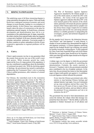 North East Asia's Undercurrents of Conflict
Crisis Group Asia Report N°108, 15 December 2005 Page 20
V. RISING NATIONALISM
The underlying cause of all these simmering disputes is
rising nationalism throughout the region. China and South
Korea have undergone enormous economic and social
changes in recent decades, leading to a re-evaluation of
national identity. In the Chinese case, nationalism has
largely taken the place of communism as the glue for
maintaining national integrity. In South Korea, economic
development and democratisation have led to a re-
examination of the authoritarian past. In Japan, meanwhile,
the relative decline from regional leader status has triggered
a conservative backlash. In all cases, domestic politics help
stimulate nationalistic sentiments. Convincing people in
the three countries to eschew nationalism in favour of more
cooperative approaches to regional problems will be
difficult.
A. CHINA
China’s rapid economic rise has in one generation lifted
the country from poverty into one of the world’s most
vital powers. While economic growth has vastly
improved the lives of a large portion of the population, it
has also contributed to grumblings about the desirability
of continued one-party rule. With the declining appeal
of ideology, the government has turned to nationalism,
emphasising the Communist Party’s role in restoring
China to global prominence, after centuries of colonial
depredations.
For Chinese, the watershed event in the restoration
of national greatness was the victory in the “War of
Resistance against Japanese Aggression”. The defeat of
Japan halted China’s long decline and allowed it to begin
regaining its “lost” territories, which according to Chinese
thinking include Tibet, Hong Kong, and Taiwan. The
centrality of this experience can be seen in the intensity of
the celebration of the 60th
anniversary of Japan’s defeat.
Over 60 films were released in the past year on the
subject.198
The theme most frequently evoked during the
celebrations was that a weak, divided China becomes
subject to colonial rule, while a strong, united China can
stand up to any foe. In this sense, the “enemy” is less any
specific country, or even imperialism itself, than disunity.
As an article by Cao Gangchuan, a member of the Political
Bureau of the Central Committee of the Communist Party
(CPC), published on 1 August 2005, put it:
Planet, op. cit. For Japan and North Korea, see Crisis Group
Report, Japan and North Korea, op. cit.
198
Yoichi Funabashi, “China’s New Thinking on North Korean
Policy?”, Social Science Research Council, 12 July 2005.
The War of Resistance Against Japanese
Aggression launched by the Chinese people is a
war of the whole nation, in which the CPC is the
backbone….the victory of the war against the
Japanese aggressors indicates that [the] CPC is the
most staunch guard of the interests of the whole
nation; patriotism will remain the precious spiritual
treasure of the Chinese nation forever; people's war
has always been a magic weapon for us to defeat
the enemies and win the war; and strong national
defence is a reliable guarantee in safeguarding the
sovereignty, security and territorial integration of
our country.199
On the popular level, however, the distinction between
“pro-Chinese” and “anti-Japanese” is easily blurred. A
number of recent incidents have demonstrated the depth of
anti-Japanese sentiment. A Chinese-Japanese qualifying
match for the football World Cup in Beijing was marred
by hostility toward the visiting players. A poll conducted
by China Youth Daily found that 99 per cent of all Chinese
felt that the war against Japan should never be forgotten,
while more than half said that Japan should not be forgiven
even if it repents.200
A debate rages over the degree to which the government
is responsible for, or even capable of, controlling the
demonstrations. Certainly, the caustic reactions to
Koizumi’s Yasukuni visits in the government-controlled
press contributed to the rise of popular sentiment. At the
same time, the government has reason to fear that popular
anger at Japan could quickly turn against it. A contributor
to an anti-Japanese website reflected this potential:
Every time the Chinese government asks other
nations to stop harming Chinese feelings and
national interests, I get angry. Can you Communists
act up, stop corruption, and act like a man! We
have given you 50 years of time to make China
a strong and rich nation, and you failed to deliver
the promises! If you communists can’t do it, let
someone else do it!201
The government has moved to limit demonstrations and
censor the internet; the website where that message was
posted has been shut down.202
But the ability to police the
population is limited. Increased use of cell phones and
199
“Patriotism is Spiritual Treasure of Chinese Nation:
Minister”, People’s Daily, 2 August 2005.
200
“Japan Invasion Stays Fresh in Chinese Despite Time”,
Xinhua, Beijing, 16 August 2005 (in Chinese).
201
http://www.china918.net.
202
Anti-Japanese websites that remain accessible include
www.1931-9-18.org and http://www.aichina.cn.
 