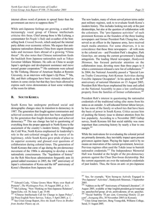 North East Asia's Undercurrents of Conflict
Crisis Group Asia Report N°108, 15 December 2005 Page 21
internet allows word of protests to spread faster than the
government can move to suppress them.203
While anti-Japanese feelings are growing, a small but
increasingly vocal group of Chinese intellectuals
criticise this focus. Chief among these is Ma Licheng, a
commentator for People’s Daily and co-author of the best-
selling book Crossed Swords, which analysed the internal
party debate over economic reform. Ma argues that anti-
Japanese nationalism distracts China from urgent domestic
tasks and increases fears abroad of a growing “China
threat”. He also notes that Chinese nationalism feeds
the backlash from Japanese nationalists such as Tokyo
Governor Ishihara Shintaro. He calls on China to accept
Japan’s apologies and development assistance and move
toward greater cooperation.204
His sentiments were echoed
by Shi Yinhong, Director of American Studies at Renmin
University, in an interview with Japan’s Jiji Press.205
Ma,
Shi, and their colleagues have been viciously attacked as
traitors in some circles but that they have been allowed to
express such views demonstrates at least some widening
of the room for debate.
B. SOUTH KOREA
South Korea has undergone profound social and
demographic changes since its transition to democracy in
1987. The generation that fought against communism and
achieved economic development has been supplanted
by the generation that fought dictatorship and achieved
democracy.206
This sea change has led to questioning of
everything from the proper approach to North Korea to the
assessment of the country’s modern history. Throughout
the Cold War, North Korea emphasised its leadership’s
role in the anti-colonial struggle as the source of its
legitimacy, while South Korea gave pride of place to
its superior economy and glossed over questions of
collaboration during colonial times. The generation of
South Koreans that came of age during the pro-democracy
movement of the 1980s is attempting to develop a more
nationalistic consciousness. The “liquidation of history”
(as the Roh Moo-hyun administration frequently puts it)
gained added resonance in 2005, the 100th
anniversary of
Japan’s colonisation of Korea and the 60th
anniversary of
Korea’s liberation from Japanese rule.
203
Edward Cody, “China Grows More Wary over Rash of
Protests”, The Washington Post, 10 August 2005, p. A11.
204
Ma Licheng, “New Thinking on Sino-Japanese Relations”,
Japan Echo, vol. 30, Issue 3, pp. 35-40.
205
“Chinese Intellectuals Call for Change in Japan Policy”,
Jiji Press English News Service, Tokyo, 5 April 2005, p. 1.
206
See Crisis Group Report, How the South Views its Brother
from Another Planet, op. cit.
The new leaders, many of whom served prison terms under
past military regimes, seek to re-evaluate South Korea’s
modern history. This includes looking not only at the past
dictatorships, but also at the question of collaboration with
the colonisers. The “pro-Japanese activities” of such
prominent Koreans as the founders of the three leading
newspapers and former President Park Chung-hee, who
served as an officer in the Japanese army, have received
much media attention. For some observers, it is no
coincidence that those three newspapers – all with roots
in the colonial era – and President Park’s daughter, Park
Geun-hye, are among the current government’s leading
antagonists. The leading liberal newspaper, Hankyoreh
Shinmun, has focused particular attention on the
collaboration issue, devoting more than three pages to it
when a commission released a new list of collaborators.207
In 2004, the National Assembly passed a “Special Law
on Truths Concerning Anti-Korean Activities during
Forcible Japanese Occupation”. In his speech on the 60th
anniversary of national liberation on 15 August 2005,
President Roh Moo-hyun emphasised the issue and called
on the National Assembly to pass a law confiscating
property from the families of former collaborators.208
President Roh’s interest in questioning the nationalist
credentials of the traditional ruling elite stems from his
status as an outsider. A self-educated former labour lawyer,
he has none of the family or school ties that have been
the basis of power in South Korea. Critics accuse him
of pushing the history issue to distract attention from his
low popularity. According to a November 2005 Gallop
survey, South Koreans felt that social stability was more
important than correcting history by nearly a four to one
margin.209
While the motivations for re-evaluating the colonial period
are primarily domestic, they inevitably impact upon present
grievances against Japan. Playing the Japan card is by no
means an innovation of the current government, however.
Previous regimes often used the Tokdo issue to burnish
nationalist credentials.210
The Independence Memorial
Hall was founded at the height of the pro-democracy
protests against the Chun Doo-hwan dictatorship. But
the current arguments are over the nationalist credentials
of past leaders. Thus, the focus on anti- or pro-Japanese
207
See, for example, “Kim Seong-su Actively Engaged in
‘Pro-Japanese” Activities”, Hankyoreh Shinmun, 3 September
2005.
208
“Address on the 60th
Anniversary of National Liberation”, 15
August 2005, available at http://english.president.go.kr/warp/app
/en_speeches/list?group_id=en_archive&meta_id=en_speeches.
209
“Social Stability 78 per cent, Correcting History 22 per
cent”, Joongang Ilbo, 30 November 2005 (in Korean).
210
Crisis Group interview, Bong Young-shik, Williams College,
Seoul, 31 August 2005.
 