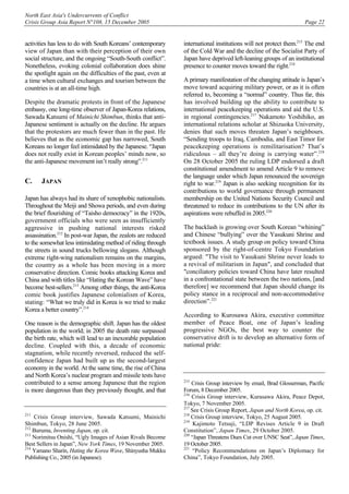 North East Asia's Undercurrents of Conflict
Crisis Group Asia Report N°108, 15 December 2005 Page 22
activities has less to do with South Koreans’ contemporary
view of Japan than with their perception of their own
social structure, and the ongoing “South-South conflict”.
Nonetheless, evoking colonial collaboration does shine
the spotlight again on the difficulties of the past, even at
a time when cultural exchanges and tourism between the
countries is at an all-time high.
Despite the dramatic protests in front of the Japanese
embassy, one long-time observer of Japan-Korea relations,
Sawada Katsumi of Mainichi Shimbun, thinks that anti-
Japanese sentiment is actually on the decline. He argues
that the protestors are much fewer than in the past. He
believes that as the economic gap has narrowed, South
Koreans no longer feel intimidated by the Japanese. “Japan
does not really exist in Korean peoples’ minds now, so
the anti-Japanese movement isn’t really strong”.211
C. JAPAN
Japan has always had its share of xenophobic nationalists.
Throughout the Meiji and Showa periods, and even during
the brief flourishing of “Taisho democracy” in the 1920s,
government officials who were seen as insufficiently
aggressive in pushing national interests risked
assassination.212
In post-war Japan, the zealots are reduced
to the somewhat less intimidating method of riding through
the streets in sound trucks bellowing slogans. Although
extreme right-wing nationalism remains on the margins,
the country as a whole has been moving in a more
conservative direction. Comic books attacking Korea and
China and with titles like “Hating the Korean Wave” have
become best-sellers.213
Among other things, the anti-Korea
comic book justifies Japanese colonialism of Korea,
stating: “What we truly did in Korea is we tried to make
Korea a better country”.214
One reason is the demographic shift. Japan has the oldest
population in the world; in 2005 the death rate surpassed
the birth rate, which will lead to an inexorable population
decline. Coupled with this, a decade of economic
stagnation, while recently reversed, reduced the self-
confidence Japan had built up as the second-largest
economy in the world. At the same time, the rise of China
and North Korea’s nuclear program and missile tests have
contributed to a sense among Japanese that the region
is more dangerous than they previously thought, and that
211
Crisis Group interview, Sawada Katsumi, Mainichi
Shimbun, Tokyo, 28 June 2005.
212
Buruma, Inventing Japan, op. cit.
213
Norimitsu Onishi, “Ugly Images of Asian Rivals Become
Best Sellers in Japan”, New York Times, 19 November 2005.
214
Yamano Sharin, Hating the Korea Wave, Shinyusha Mukku
Publishing Co., 2005 (in Japanese).
international institutions will not protect them.215
The end
of the Cold War and the decline of the Socialist Party of
Japan have deprived left-leaning groups of an institutional
presence to counter moves toward the right.216
A primary manifestation of the changing attitude is Japan’s
move toward acquiring military power, or as it is often
referred to, becoming a “normal” country. Thus far, this
has involved building up the ability to contribute to
international peacekeeping operations and aid the U.S.
in regional contingencies.217
Nakamoto Yoshihiko, an
international relations scholar at Shizuoka University,
denies that such moves threaten Japan’s neighbours.
“Sending troops to Iraq, Cambodia, and East Timor for
peacekeeping operations is remilitarisation? That’s
ridiculous – all they’re doing is carrying water”.218
On 28 October 2005 the ruling LDP endorsed a draft
constitutional amendment to amend Article 9 to remove
the language under which Japan renounced the sovereign
right to war.219
Japan is also seeking recognition for its
contributions to world governance through permanent
membership on the United Nations Security Council and
threatened to reduce its contributions to the UN after its
aspirations were rebuffed in 2005.220
The backlash is growing over South Korean “whining”
and Chinese “bullying” over the Yasukuni Shrine and
textbook issues. A study group on policy toward China
sponsored by the right-of-centre Tokyo Foundation
argued: "The visit to Yasukuni Shrine never leads to
a revival of militarism in Japan", and concluded that
"conciliatory policies toward China have later resulted
in a confrontational state between the two nations, [and
therefore] we recommend that Japan should change its
policy stance in a reciprocal and non-accommodative
direction”.221
According to Kurosawa Akira, executive committee
member of Peace Boat, one of Japan’s leading
progressive NGOs, the best way to counter the
conservative drift is to develop an alternative form of
national pride:
215
Crisis Group interview by email, Brad Glosserman, Pacific
Forum, 8 December 2005.
216
Crisis Group interview, Kurasawa Akira, Peace Depot,
Tokyo, 7 November 2005.
217
See Crisis Group Report, Japan and North Korea, op. cit.
218
Crisis Group interview, Tokyo, 25 August 2005.
219
Kajimoto Tetsuji, “LDP Revises Article 9 in Draft
Constitution”, Japan Times, 29 October 2005.
220
“Japan Threatens Dues Cut over UNSC Seat”, Japan Times,
19 October 2005.
221
“Policy Recommendations on Japan’s Diplomacy for
China”, Tokyo Foundation, July 2005.
 