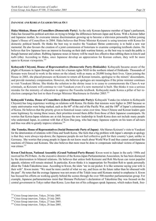 North East Asia's Undercurrents of Conflict
Crisis Group Asia Report N°108, 15 December 2005 Page 24
JAPANESE AND KOREAN LEADERS SPEAK OUT
Haku Shinkun, House of Councillors (Democratic Party): As the only Korean-Japanese member of Japan’s parliament,
Haku has focused his political activities on trying to bridge the differences between Japan and Korea. With a Korean father
and Japanese mother, he overcame intense discrimination growing up to become a television personality before joining
Japan’s House of Councillors in 2004. Haku believes that Prime Minister Koizumi is using tensions with Korea for
domestic political benefit. He thinks the best way to resolve the Yasukuni Shrine controversy is to build a new war
memorial. He also favours the creation of a joint commission of historians to examine competing textbook claims. He
believes that few Japanese have an interest in focusing on their dark wartime history, so the best way to reach the public is
though humour and culture. Rubbing Japanese noses in history will be much less effective than rubbing them in kimchi and
kalbi (ribs). According to Haku, once Japanese develop an appreciation for Korean culture, they will be more
open to Korean viewpoints.232
Kobayashi Chiyomi, House of Representatives (Democratic Party-Hokkaido): Kobayashi became aware of the
plight of Koreans in Japan through her work for a human rights NGO in the northern island of Hokkaido. Thousands of
Koreans were forced to work in the mines on the island, with as many as 20,000 losing their lives. Upon joining the
House in 2003, she placed pressure on Koizumi to return all Korean remains, apologise to the miners’ descendants,
and provide monetary compensation. However, she believes apologies are meaningless if the prime minister continues
to visit Yasukuni Shrine. She thinks the solution to the shrine issue is to cease to commemorate the Class-A war
criminals, as Koizumi will continue to visit Yasukuni even if a new memorial is built. She thinks it was a serious
mistake for the ministry of education to approve the Fusosha textbook. Kobayashi made Korea a pillar of her re-
election campaign but lost to then-Foreign Minister Machimura in October 2005.233
Kobayashi Yutaka, House of Councillors (Liberal Democratic Party): Kobayashi Yutaka (no relation to Kobayashi
Chiyomi) has long experience working on relations with Korea. He thinks that tensions were higher in 2005 because so
many anniversaries were being marked, such as the 60th
of the end of the Pacific War, and the 100th
of Japan’s colonisation
of Korea. He believes that the priority given to historical issues varies over time. Since Chinese and Korean leaders gain
some legitimacy by raising these issues, their priorities toward them differ from those of their Japanese counterparts. He
worries that Korea-Japan relations are at risk because the new leadership in South Korea does not include many people
who understand Japan, in contrast with that of Kim Dae-jung, who had many Japanese experts on his team of advisers
and thus was able to greatly improve relations.234
Abe Tomoko, House of Representatives (Social Democratic Party of Japan): Abe blames Koizumi’s visits to Yasukuni
for the deterioration of relations with China and South Korea. She feels that a big problem with Japan’s attempts at apology
is that they were always top-down; the Japanese people do not feel collective guilt for their country’s past, unlike in
Germany. She worries that young people in Japan do not know much about World War II and thus cannot understand the
reactions of Chinese and Koreans. She also believes that more must be done to compensate individual victims of Japanese
war crimes.235
Kwon Chul-hyun, National Assembly (Grand National Party-Busan): Kwon went to Japan in the early 1980s and
received his Ph.D there. As the executive director of the Korea-Japan Parliamentarian Association, he has been dismayed
by the deterioration in bilateral relations. He believes that unless both Koizumi and Roh Mu-hyun can resist populist
appeals, relations will remain strained. In particular, Kwon thinks it is inappropriate for President Roh to speak personally
about the Tokdo/Takeshima issue. According to Kwon, the islets “are in our pocket. It is like someone saying your wife is
their wife”. Kwon insists: “We must be more careful of what we say, and focus on the future rather than be obsessed with
the past”. He notes that the average Japanese was not aware of the Tokdo issue until Koreans started to emphasise it. Kwon
has focused his efforts on working quietly behind the scenes through the over 500-member parliamentarian group. For
example, Japanese parliamentarians insist that Shimane Prefecture’s declaration of Takeshima Day was focused on the
central government in Tokyo rather than Korea. Less than ten of his colleagues speak Japanese, which makes frank, free-
232
Crisis Group interview, Tokyo, 24 July 2005.
233
Crisis Group interview, Tokyo, 25 July 2005.
234
Crisis Group interview, Tokyo, 27 June 2005.
235
Crisis Group interview, Tokyo, 28 June 2005.
 