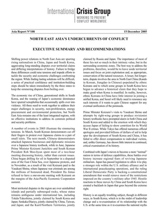 Asia Report N°108 15 December 2005
NORTH EAST ASIA'S UNDERCURRENTS OF CONFLICT
EXECUTIVE SUMMARY AND RECOMMENDATIONS
Shifting power relations in North East Asia are spurring
rising nationalism in China, Japan and South Korea,
aggravating long-standing disputes over territorial claims
and differing interpretations of history. Failure to bridge
these differences could raise tensions and impede efforts to
tackle the security and economic challenges confronting
the region. While finding lasting solutions will be difficult,
a series of practical confidence and institution-building
steps should be taken immediately by the three states to
keep the simmering disputes from boiling over.
The economic rise of China, generational shifts in South
Korea, and the waning of Japan’s economic dominance
have spurred xenophobia that occasionally spills over into
violence. All three need to work together to address their
major challenges in security, non-proliferation, energy
procurement and environmental protection, but North
East Asia remains one of the least integrated regions, with
no effective institutions to address its common political
and security problems.
A number of events in 2005 illustrate the simmering
tensions. In March, South Korean demonstrators cut off
their fingers in protest over Japanese claims to a pair of
small islets. The next month, Chinese demonstrators
attacked Japanese businesses and diplomatic missions
over a Japanese history textbook, while in June, Japanese
Prime Minister Koizumi Junichiro and South Korean
President Roh Moo-hyun spent most of a two-hour
meeting discussing history, rather than current issues.
China began drilling for oil in September in a disputed
area of the East China Sea, over Japanese protests, and
in November, as a result of the visit Koizumi paid to the
Yasukuni Shrine, where Japanese war criminals are among
the millions of honoured dead, President Hu Jintao
refused to have a one-on-one meeting with Koizumi on
the margins of the Asia-Pacific Economic Cooperation
summit.
Most territorial disputes in the region are over uninhabited
islands and partially submerged rocks, whose status
remains ambiguous under international law, including
Tokdo/Takeshima, jointly claimed by South Korea and
Japan; Senkaku/Diaoyu, jointly claimed by China, Taiwan,
and Japan; and the Kuril/Northern Territories, jointly
claimed by Russia and Japan. The importance of most of
these lies not so much in their intrinsic value, but in the
surrounding economic zones. The best way to address the
problems, therefore, would be to leave aside territorial
issues and focus on joint exploitation and, as appropriate,
conservation of the natural resources. A lesser, but longer-
term, dispute involves the area in North East China (Kando
in Korean, Jiangdao in Chinese) populated by ethnic
Koreans and to which some groups in South Korea have
begun to advance a historical claim that they hope to
make good when Korea is reunified. In reality, however,
ethnic Koreans in China have little interest in joining a
unified Korea, and Seoul will likely need to renounce any
such interests if it wants to gain Chinese support for any
eventual unification of the peninsula.
Prime Minister Koizumi’s visits to Yasukuni Shrine and
attempts by right-wing groups to produce revisionist
history textbooks have prompted alarm in both China and
South Korea and added to the emotion with which they
accuse Japan of failing to show contrition for its World
War II crimes. While Tokyo has offered numerous official
apologies and provided billions of dollars of aid to help
spur the development of South Korea and China, it has
failed to offer direct compensation to individual victims,
and, unlike Germany, has shown little interest in continued,
critical examination of its history.
Combined with Japan’s moves to become a more “normal”
nation in terms of defence capabilities, these battles over
history increase regional fears of reviving Japanese
militarism. Japan has passed legislation to allow it to play
a stronger role within the U.S. military alliance and in
international peacekeeping operations, and the ruling
Liberal Democratic Party is backing a constitutional
amendment that would remove most of the restrictions
imposed on the country’s military after 1945. Hostile
reactions to these moves by China and South Korea have
created a backlash in Japan that goes beyond the extreme
right.
History is an equally troubling subject, though in different
ways, in South Korea, which is in the midst of leadership
change and a re-examination of its relationship with the
U.S. at the same time as it re-examines the national myths
 