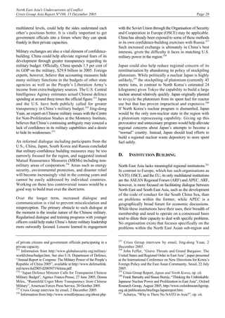 North East Asia's Undercurrents of Conflict
Crisis Group Asia Report N°108, 15 December 2005 Page 28
multilateral levels, could help the sides understand each
other’s positions better. It is vitally important to get
government officials into a forum where they can speak
frankly in their private capacities.
Military exchanges are also a vital element of confidence-
building. China could help alleviate regional fears of its
development through greater transparency regarding its
military budget. Officially, China spends 1.5 per cent of
its GDP on the military, $29.9 billion in 2005. Foreign
experts, however, believe that accounting measures hide
many military functions in the budgets of other state
agencies as well as the People’s Liberation Army’s
income from extra-budgetary sources. The U.S. Central
Intelligence Agency estimates actual Chinese defence
spending at around three times the official figure.253
Japan
and the U.S. have both publicly called for greater
transparency in China’s military budget.254
Jing-dong
Yuan, an expert on Chinese military issues with the Centre
for Non-Proliferation Studies at the Monterey Institute,
believes that China’s continuing ambiguity may conceal a
lack of confidence in its military capabilities and a desire
to hide its weaknesses.255
An informal dialogue including participants from the
U.S., China, Japan, South Korea and Russia concluded
that military-confidence building measures may be too
narrowly focused for the region, and suggested instead
Mutual Reassurance Measures (MRMs) including non-
military areas of cooperation.256
Areas such as energy
security, environmental protection, and disaster relief
will become increasingly vital in the coming years and
cannot be easily addressed by individual countries.
Working on these less controversial issues would be a
good way to build trust over the short term.
Over the longer term, increased dialogue and
communication is vital to prevent miscalculation and
misperception. The primary obstacle to such dialogue at
the moment is the insular nature of the Chinese military.
Regularised dialogue and training programs with younger
officers could help make China’s future military leadership
more outwardly focused. Lessons learned in engagement
of private citizens and government officials participating in a
private capacity.
253
Information from http://www.globalsecurity.org/military/
world/china/budget.htm. See also U.S. Department of Defence,
“Annual Report to Congress: The Military Power of the People’s
Republic of China 2005”, available at http://www.defenselink.
mil/news/Jul2005/d20050719china.pdf.
254
“Japan Defence Minister Calls for Transparent Chinese
Military Budget”, Agence France-Presse, 27 June 2005; Donna
Miles, “Rumsfeld Urges More Transparency from Chinese
Military”, American Forces Press Service, 20 October 2005.
255
Crisis Group interview by email, 2 December 2005.
256
Information from http://www.wiredforpeace.org/about.php.
with the Soviet Union through the Organisation of Security
and Cooperation in Europe (OSCE) may be applicable.
China has already been exposed to some of these methods
in its own confidence-building exercises with Russia.257
Such increased exchange is ultimately in China’s best
interests, given the difficulty it faces in matching U.S.
military power in the region.258
Japan could also help reduce regional concern of its
remilitarisation by abandoning its policy of stockpiling
plutonium. While politically a nuclear Japan is highly
unlikely,259
the stockpiling of plutonium (currently 45
metric tons, in contrast to North Korea’s estimated 24
kilograms) gives Tokyo the capability to build a large
nuclear arsenal relatively quickly. Japan originally planned
to re-cycle the plutonium from its spent fuel for reactor
use but that has proven impractical and expensive.260
If North Korea’s nuclear program is dismantled, Japan
would be the only non-nuclear state in the region with
a plutonium reprocessing capability. Giving up this
provocative and unnecessary program would help alleviate
regional concerns about Japan’s attempts to become a
“normal” country. Instead, Japan should lead efforts to
build a regional nuclear waste depository to store spent
fuel safely.
D. INSTITUTION BUILDING
North East Asia lacks meaningful regional institutions.261
In contrast to Europe, which has such organisations as
NATO, OSCE, and the EU, its only multilateral institutions
are the ASEAN Regional Forum (ARF) and APEC. ARF,
however, is more focused on facilitating dialogue between
North East and South East Asia, such as the development
of the code of conduct for the South China Sea, than
on problems within the former, while APEC is a
geographically broad forum for economic discussions.
While these institutions have their uses, their breadth of
membership and need to operate on a consensual basis
tend to dilute their capacity to deal with specific problems.
No organisation exists that focuses specifically on the
problems within the North East Asian sub-region and
257
Crisis Group interview by email, Jing-dong Yuan, 2
December 2005.
258
John Feffer, “Grave Threats and Grand Bargains: The
United States and Regional Order in East Asia”, paper presented
at the International Conference on New Directions for Korea’s
Foreign Policy and the East Asian Community, Seoul, 22 July
2005.
259
Crisis Group Report, Japan and North Korea, op. cit.
260
Frank Barnaby and Shaun Burnie, “Thinking the Unthinkable:
Japanese Nuclear Power and Proliferation in East Asia”, Oxford
Research Group, August 2005, http://www.oxfordresearchgroup.
org.uk/publications/briefings/Japanreport.htm.
261
Acharya, “Why is There No NATO in Asia?”, op. cit.
 