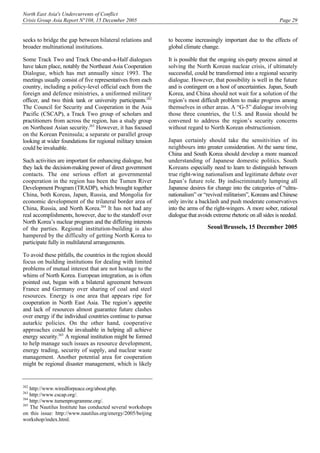 North East Asia's Undercurrents of Conflict
Crisis Group Asia Report N°108, 15 December 2005 Page 29
seeks to bridge the gap between bilateral relations and
broader multinational institutions.
Some Track Two and Track One-and-a-Half dialogues
have taken place, notably the Northeast Asia Cooperation
Dialogue, which has met annually since 1993. The
meetings usually consist of five representatives from each
country, including a policy-level official each from the
foreign and defence ministries, a uniformed military
officer, and two think tank or university participants.262
The Council for Security and Cooperation in the Asia
Pacific (CSCAP), a Track Two group of scholars and
practitioners from across the region, has a study group
on Northeast Asian security.263
However, it has focused
on the Korean Peninsula; a separate or parallel group
looking at wider foundations for regional military tension
could be invaluable.
Such activities are important for enhancing dialogue, but
they lack the decision-making power of direct government
contacts. The one serious effort at governmental
cooperation in the region has been the Tumen River
Development Program (TRADP), which brought together
China, both Koreas, Japan, Russia, and Mongolia for
economic development of the trilateral border area of
China, Russia, and North Korea.264
It has not had any
real accomplishments, however, due to the standoff over
North Korea’s nuclear program and the differing interests
of the parties. Regional institution-building is also
hampered by the difficulty of getting North Korea to
participate fully in multilateral arrangements.
To avoid these pitfalls, the countries in the region should
focus on building institutions for dealing with limited
problems of mutual interest that are not hostage to the
whims of North Korea. European integration, as is often
pointed out, began with a bilateral agreement between
France and Germany over sharing of coal and steel
resources. Energy is one area that appears ripe for
cooperation in North East Asia. The region’s appetite
and lack of resources almost guarantee future clashes
over energy if the individual countries continue to pursue
autarkic policies. On the other hand, cooperative
approaches could be invaluable in helping all achieve
energy security.265
A regional institution might be formed
to help manage such issues as resource development,
energy trading, security of supply, and nuclear waste
management. Another potential area for cooperation
might be regional disaster management, which is likely
262
http://www.wiredforpeace.org/about.php.
263
http://www.cscap.org/.
264
http://www.tumenprogramme.org/.
265
The Nautilus Institute has conducted several workshops
on this issue: http://www.nautilus.org/energy/2005/beijing
workshop/index.html.
to become increasingly important due to the effects of
global climate change.
It is possible that the ongoing six-party process aimed at
solving the North Korean nuclear crisis, if ultimately
successful, could be transformed into a regional security
dialogue. However, that possibility is well in the future
and is contingent on a host of uncertainties. Japan, South
Korea, and China should not wait for a solution of the
region’s most difficult problem to make progress among
themselves in other areas. A “G-5” dialogue involving
those three countries, the U.S. and Russia should be
convened to address the region’s security concerns
without regard to North Korean obstructionism.
Japan certainly should take the sensitivities of its
neighbours into greater consideration. At the same time,
China and South Korea should develop a more nuanced
understanding of Japanese domestic politics. South
Koreans especially need to learn to distinguish between
true right-wing nationalism and legitimate debate over
Japan’s future role. By indiscriminately lumping all
Japanese desires for change into the categories of “ultra-
nationalism” or “revived militarism”, Koreans and Chinese
only invite a backlash and push moderate conservatives
into the arms of the right-wingers. A more sober, rational
dialogue that avoids extreme rhetoric on all sides is needed.
Seoul/Brussels, 15 December 2005
 
