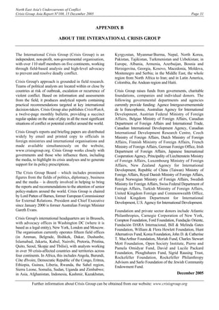 North East Asia's Undercurrents of Conflict
Crisis Group Asia Report N°108, 15 December 2005 Page 31
APPENDIX B
ABOUT THE INTERNATIONAL CRISIS GROUP
The International Crisis Group (Crisis Group) is an
independent, non-profit, non-governmental organisation,
with over 110 staff members on five continents, working
through field-based analysis and high-level advocacy
to prevent and resolve deadly conflict.
Crisis Group's approach is grounded in field research.
Teams of political analysts are located within or close by
countries at risk of outbreak, escalation or recurrence of
violent conflict. Based on information and assessments
from the field, it produces analytical reports containing
practical recommendations targeted at key international
decision-takers. Crisis Group also publishes CrisisWatch,
a twelve-page monthly bulletin, providing a succinct
regular update on the state of play in all the most significant
situations of conflict or potential conflict around the world.
Crisis Group's reports and briefing papers are distributed
widely by email and printed copy to officials in
foreign ministries and international organisations and
made available simultaneously on the website,
www.crisisgroup.org. Crisis Group works closely with
governments and those who influence them, including
the media, to highlight its crisis analyses and to generate
support for its policy prescriptions.
The Crisis Group Board – which includes prominent
figures from the fields of politics, diplomacy, business
and the media – is directly involved in helping to bring
the reports and recommendations to the attention of senior
policy-makers around the world. Crisis Group is chaired
by Lord Patten of Barnes, former European Commissioner
for External Relations. President and Chief Executive
since January 2000 is former Australian Foreign Minister
Gareth Evans.
Crisis Group's international headquarters are in Brussels,
with advocacy offices in Washington DC (where it is
based as a legal entity), New York, London and Moscow.
The organisation currently operates fifteen field offices
(in Amman, Belgrade, Bishkek, Dakar, Dushanbe,
Islamabad, Jakarta, Kabul, Nairobi, Pretoria, Pristina,
Quito, Seoul, Skopje and Tbilisi), with analysts working
in over 50 crisis-affected countries and territories across
four continents. In Africa, this includes Angola, Burundi,
Côte d'Ivoire, Democratic Republic of the Congo, Eritrea,
Ethiopia, Guinea, Liberia, Rwanda, the Sahel region,
Sierra Leone, Somalia, Sudan, Uganda and Zimbabwe;
in Asia, Afghanistan, Indonesia, Kashmir, Kazakhstan,
Kyrgyzstan, Myanmar/Burma, Nepal, North Korea,
Pakistan, Tajikistan, Turkmenistan and Uzbekistan; in
Europe, Albania, Armenia, Azerbaijan, Bosnia and
Herzegovina, Georgia, Kosovo, Macedonia, Moldova,
Montenegro and Serbia; in the Middle East, the whole
region from North Africa to Iran; and in Latin America,
Colombia, the Andean region and Haiti.
Crisis Group raises funds from governments, charitable
foundations, companies and individual donors. The
following governmental departments and agencies
currently provide funding: Agence Intergouvernementale
de la francophonie, Australian Agency for International
Development, Austrian Federal Ministry of Foreign
Affairs, Belgian Ministry of Foreign Affairs, Canadian
Department of Foreign Affairs and International Trade,
Canadian International Development Agency, Canadian
International Development Research Centre, Czech
Ministry of Foreign Affairs, Dutch Ministry of Foreign
Affairs, Finnish Ministry of Foreign Affairs, French
Ministry of Foreign Affairs, German Foreign Office, Irish
Department of Foreign Affairs, Japanese International
Cooperation Agency, Principality of Liechtenstein Ministry
of Foreign Affairs, Luxembourg Ministry of Foreign
Affairs, New Zealand Agency for International
Development, Republic of China (Taiwan) Ministry of
Foreign Affairs, Royal Danish Ministry of Foreign Affairs,
Royal Norwegian Ministry of Foreign Affairs, Swedish
Ministry for Foreign Affairs, Swiss Federal Department of
Foreign Affairs, Turkish Ministry of Foreign Affairs,
United Kingdom Foreign and Commonwealth Office,
United Kingdom Department for International
Development, U.S. Agency for International Development.
Foundation and private sector donors include Atlantic
Philanthropies, Carnegie Corporation of New York,
Compton Foundation, Ford Foundation, Fundação Oriente,
Fundación DARA Internacional, Bill & Melinda Gates
Foundation, William & Flora Hewlett Foundation, Hunt
Alternatives Fund, Korea Foundation, John D. & Catherine
T. MacArthur Foundation, Moriah Fund, Charles Stewart
Mott Foundation, Open Society Institute, Pierre and
Pamela Omidyar Fund, David and Lucile Packard
Foundation, Ploughshares Fund, Sigrid Rausing Trust,
Rockefeller Foundation, Rockefeller Philanthropy
Advisors and Sarlo Foundation of the Jewish Community
Endowment Fund.
December 2005
Further information about Crisis Group can be obtained from our website: www.crisisgroup.org
 