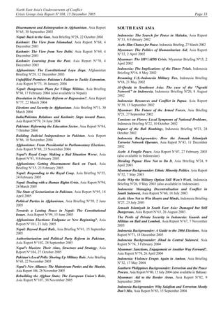 North East Asia's Undercurrents of Conflict
Crisis Group Asia Report N°108, 15 December 2005 Page 33
Disarmament and Reintegration in Afghanistan, Asia Report
N°65, 30 September 2003
Nepal: Back to the Gun, Asia Briefing Nº28, 22 October 2003
Kashmir: The View from Islamabad, Asia Report N°68, 4
December 2003
Kashmir: The View from New Delhi, Asia Report N°69, 4
December 2003
Kashmir: Learning from the Past, Asia Report N°70, 4
December 2003
Afghanistan: The Constitutional Loya Jirga, Afghanistan
Briefing Nº29, 12 December 2003
Unfulfilled Promises: Pakistan’s Failure to Tackle Extremism,
Asia Report N°73, 16 January 2004
Nepal: Dangerous Plans for Village Militias, Asia Briefing
Nº30, 17 February 2004 (also available in Nepali)
Devolution in Pakistan: Reform or Regression?, Asia Report
N°77, 22 March 2004
Elections and Security in Afghanistan, Asia Briefing Nº31, 30
March 2004
India/Pakistan Relations and Kashmir: Steps toward Peace,
Asia Report Nº79, 24 June 2004
Pakistan: Reforming the Education Sector, Asia Report N°84,
7 October 2004
Building Judicial Independence in Pakistan, Asia Report
N°86, 10 November 2004
Afghanistan: From Presidential to Parliamentary Elections,
Asia Report N°88, 23 November 2004
Nepal's Royal Coup: Making a Bad Situation Worse, Asia
Report N°91, 9 February 2005
Afghanistan: Getting Disarmament Back on Track, Asia
Briefing N°35, 23 February 2005
Nepal: Responding to the Royal Coup, Asia Briefing N°35,
24 February 2005
Nepal: Dealing with a Human Rights Crisis, Asia Report N°94,
24 March 2005
The State of Sectarianism in Pakistan, Asia Report N°95, 18
April 2005
Political Parties in Afghanistan, Asia Briefing N°39, 2 June
2005
Towards a Lasting Peace in Nepal: The Constitutional
Issues, Asia Report N°99, 15 June 2005
Afghanistan Elections: Endgame or New Beginning?, Asia
Report N°101, 21 July 2005
Nepal: Beyond Royal Rule, Asia Briefing N°41, 15 September
2005
Authoritarianism and Political Party Reform in Pakistan¸
Asia Report N°102, 28 September 2005
Nepal's Maoists: Their Aims, Structure and Strategy, Asia
Report N°104, 27 October 2005
Pakistan's Local Polls: Shoring Up Military Rule, Asia Briefing
N°43, 22 November 2005
Nepal’s New Alliance: The Mainstream Parties and the Maoists,
Asia Report 106, 28 November 2005
Rebuilding the Afghan State: The European Union’s Role,
Asia Report N°107, 30 November 2005
SOUTH EAST ASIA
Indonesia: The Search for Peace in Maluku, Asia Report
N°31, 8 February 2002
Aceh: Slim Chance for Peace, Indonesia Briefing, 27 March 2002
Myanmar: The Politics of Humanitarian Aid, Asia Report
N°32, 2 April 2002
Myanmar: The HIV/AIDS Crisis, Myanmar Briefing Nº15, 2
April 2002
Indonesia: The Implications of the Timor Trials, Indonesia
Briefing Nº16, 8 May 2002
Resuming U.S.-Indonesia Military Ties, Indonesia Briefing
Nº18, 21 May 2002
Al-Qaeda in Southeast Asia: The case of the “Ngruki
Network” in Indonesia, Indonesia Briefing Nº20, 8 August
2002
Indonesia: Resources and Conflict in Papua, Asia Report
N°39, 13 September 2002
Myanmar: The Future of the Armed Forces, Asia Briefing
Nº21, 27 September 2002
Tensions on Flores: Local Symptoms of National Problems,
Indonesia Briefing Nº22, 10 October 2002
Impact of the Bali Bombings, Indonesia Briefing Nº23, 24
October 2002
Indonesia Backgrounder: How the Jemaah Islamiyah
Terrorist Network Operates, Asia Report N°43, 11 December
2002
Aceh: A Fragile Peace, Asia Report N°47, 27 February 2003
(also available in Indonesian)
Dividing Papua: How Not to Do It, Asia Briefing Nº24, 9
April 2003
Myanmar Backgrounder: Ethnic Minority Politics, Asia Report
N°52, 7 May 2003
Aceh: Why the Military Option Still Won’t Work, Indonesia
Briefing Nº26, 9 May 2003 (also available in Indonesian)
Indonesia: Managing Decentralisation and Conflict in
South Sulawesi, Asia Report N°60, 18 July 2003
Aceh: How Not to Win Hearts and Minds, Indonesia Briefing
Nº27, 23 July 2003
Jemaah Islamiyah in South East Asia: Damaged but Still
Dangerous, Asia Report N°63, 26 August 2003
The Perils of Private Security in Indonesia: Guards and
Militias on Bali and Lombok, Asia Report N°67, 7 November
2003
Indonesia Backgrounder: A Guide to the 2004 Elections, Asia
Report N°71, 18 December 2003
Indonesia Backgrounder: Jihad in Central Sulawesi, Asia
Report N°74, 3 February 2004
Myanmar: Sanctions, Engagement or Another Way Forward?,
Asia Report N°78, 26 April 2004
Indonesia: Violence Erupts Again in Ambon, Asia Briefing
N°32, 17 May 2004
Southern Philippines Backgrounder: Terrorism and the Peace
Process, Asia Report N°80, 13 July 2004 (also available in Bahasa)
Myanmar: Aid to the Border Areas, Asia Report N°82, 9
September 2004
Indonesia Backgrounder: Why Salafism and Terrorism Mostly
Don't Mix, Asia Report N°83, 13 September 2004
 