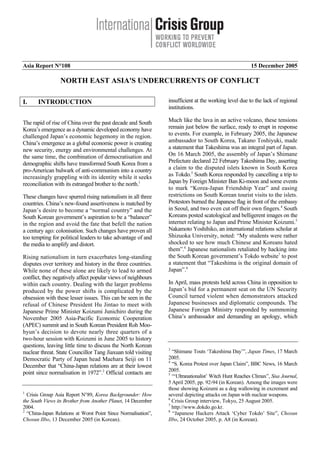 Asia Report N°108 15 December 2005
NORTH EAST ASIA'S UNDERCURRENTS OF CONFLICT
I. INTRODUCTION
The rapid of rise of China over the past decade and South
Korea’s emergence as a dynamic developed economy have
challenged Japan’s economic hegemony in the region.
China’s emergence as a global economic power is creating
new security, energy and environmental challenges. At
the same time, the combination of democratisation and
demographic shifts have transformed South Korea from a
pro-American bulwark of anti-communism into a country
increasingly grappling with its identity while it seeks
reconciliation with its estranged brother to the north.1
These changes have spurred rising nationalism in all three
countries. China’s new-found assertiveness is matched by
Japan’s desire to become a “normal country” and the
South Korean government’s aspiration to be a “balancer”
in the region and avoid the fate that befell the nation
a century ago: colonisation. Such changes have proven all
too tempting for political leaders to take advantage of and
the media to amplify and distort.
Rising nationalism in turn exacerbates long-standing
disputes over territory and history in the three countries.
While none of these alone are likely to lead to armed
conflict, they negatively affect popular views of neighbours
within each country. Dealing with the larger problems
produced by the power shifts is complicated by the
obsession with these lesser issues. This can be seen in the
refusal of Chinese President Hu Jintao to meet with
Japanese Prime Minister Koizumi Junichiro during the
November 2005 Asia-Pacific Economic Cooperation
(APEC) summit and in South Korean President Roh Moo-
hyun’s decision to devote nearly three quarters of a
two-hour session with Koizumi in June 2005 to history
questions, leaving little time to discuss the North Korean
nuclear threat. State Councillor Tang Jiaxuan told visiting
Democratic Party of Japan head Maehara Seiji on 11
December that “China-Japan relations are at their lowest
point since normalisation in 1972”.2
Official contacts are
1
Crisis Group Asia Report N°89, Korea Backgrounder: How
the South Views its Brother from Another Planet, 14 December
2004.
2
“China-Japan Relations at Worst Point Since Normalisation”,
Chosun Ilbo, 13 December 2005 (in Korean).
insufficient at the working level due to the lack of regional
institutions.
Much like the lava in an active volcano, these tensions
remain just below the surface, ready to erupt in response
to events. For example, in February 2005, the Japanese
ambassador to South Korea, Takano Toshiyuki, made
a statement that Takeshima was an integral part of Japan.
On 16 March 2005, the assembly of Japan’s Shimane
Prefecture declared 22 February Takeshima Day, asserting
a claim to the disputed islets known in South Korea
as Tokdo.3
South Korea responded by cancelling a trip to
Japan by Foreign Minister Ban Ki-moon and some events
to mark “Korea-Japan Friendship Year” and easing
restrictions on South Korean tourist visits to the islets.
Protestors burned the Japanese flag in front of the embassy
in Seoul, and two even cut off their own fingers.4
South
Koreans posted scatological and belligerent images on the
internet relating to Japan and Prime Minister Koizumi.5
Nakamoto Yoshihiko, an international relations scholar at
Shizuoka University, noted: “My students were rather
shocked to see how much Chinese and Koreans hated
them”.6
Japanese nationalists retaliated by hacking into
the South Korean government’s Tokdo website7
to post
a statement that “Takeshima is the original domain of
Japan”.8
In April, mass protests held across China in opposition to
Japan’s bid for a permanent seat on the UN Security
Council turned violent when demonstrators attacked
Japanese businesses and diplomatic compounds. The
Japanese Foreign Ministry responded by summoning
China’s ambassador and demanding an apology, which
3
“Shimane Touts ‘Takeshima Day’”, Japan Times, 17 March
2005.
4
“S. Korea Protest over Japan Claim”, BBC News, 16 March
2005.
5
“‘Ultranationalist’ Witch Hunt Reaches Climax”, Sisa Journal,
5 April 2005, pp. 92-94 (in Korean). Among the images were
those showing Koizumi as a dog wallowing in excrement and
several depicting attacks on Japan with nuclear weapons.
6
Crisis Group interview, Tokyo, 25 August 2005.
7
http://www.dokdo.go.kr.
8
“Japanese Hackers Attack ‘Cyber Tokdo’ Site”, Chosun
Ilbo, 24 October 2005, p. A8 (in Korean).
 