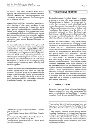 North East Asia's Undercurrents of Conflict
Crisis Group Asia Report N°108, 15 December 2005 Page 2
was refused.9
Both China and South Korea reacted
negatively to Koizumi’s visit to the controversial Yasukuni
Shrine on 17 October 2005,10
while Japan protested when
China began drilling in September for oil in a disputed
area of the East China Sea.11
Although China-South Korea relations have been relatively
calmer than those of either country with Japan, they are
not without their controversies. A dispute over whose
history ancient kingdom of Koguryo should properly
“belong” to has led them to form separate study groups
to press their claims. In September 2004, a group from the
South Korean National Assembly submitted a resolution
asserting that a 1909 treaty between China and Japan
which set the border between Korea and Manchuria was
null and void.12
The focus on these issues actually works against each
country’s best interest. Japan cannot realise its Security
Council ambition without the support of China. China’s
goal to have the world accept its rise as peaceful is
undermined by scenes of protestors attacking Japanese
consulates. South Korea needs strong economic and
political support from its neighbours to achieve its goal of
reconciliation and eventual reunification with North Korea.
While appeals to nationalism and ancient grudges may
help politicians get elected, they detract from long-term
diplomatic objectives.
Excessive nationalism can be likened to a chronic disease
for which no cure has yet been found. But even if we
cannot cure the disease, we can at least seek to minimise
the sources of inflammation. Finding ways to restrict the
negative effects of seemingly intractable territorial and
historical disputes would free policymakers to focus on
the vital task of building a new regional order.
9
“China Won’t Apologise to Japan Over Protests”, Associated
Press, 18 April 2005.
10
“Japan PM Visits Yasukuni Shrine”, BBC News, 17 October
2005.
11
Anthony Faiola, “Japan-China Dispute Escalates”, The
Washington Post, 22 October 2005, p. A17.
12
Yoon Won-sup, “Gando New Source of Friction”, Korea
Times, 8 September 2004.
II. TERRITORIAL DISPUTES
Territorial disputes in North East Asia are by no means
as intense as in some other areas, such as the India-
Pakistan dispute over Kashmir. For the most part, they
involve the ownership of small, uninhabited islands
between the countries, whose value lies in the resources
of the surrounding waters rather than in the land itself.
Nonetheless, these disputes have the ability to stir
nationalistic sentiments to a degree that far outweighs
their intrinsic worth. The vagueness of international law
governing ownership of uninhabited off-shore islands
adds to the difficulty of resolving the competing claims.
The 1951 San Francisco Peace Treaty, which formally
ended the Pacific War and restored sovereignty to Japan,
left unresolved the ownership of a number of small islands
in North East Asia.13
These territorial disputes have
recently become more salient due to competition for
resources and rising nationalism. Years of over-fishing
have greatly reduced stocks worldwide,14
while the
establishment of 200-mile Exclusive Economic Zones
(EEZ) under the 1982 UN Convention on the Law of the
Seas has left nearly 99 per cent of the world’s fisheries
under the jurisdiction of a state.15
The depletion of global
oil reserves has prompted coastal nations to explore for oil
and gas deposits on the ocean floor, based on their right to
exclusive use of the continental shelf contiguous to their
territory. This has created incentives to push claims to
ownership over small, uninhabited islands and rocks
in order to extend EEZs where territorial waters overlap.
In North East Asia, this problem is exacerbated by the
connections, real or imagined, of the territorial disputes
with Japanese imperialism.
A. TOKDO/TAKESHIMA
The territory known as Tokdo in Korean, Takeshima in
Japanese, consists of two rocky islets with an area of 186
square metres in the East Sea/Sea of Japan, 93 kilometres
east of the South Korean island of Ulleung and 157
13
Seokwoo Lee, “The 1951 San Francisco Peace Treaty with
Japan and the Territorial Disputes in East Asia”, Pacific Rim
Law & Policy Journal, vol. 11, no. 1 (January 2002), pp. 64-
146.
14
Mark Valencia, “Maritime Regime Building: Lessons
Learned and Their Relevance for Northeast Asia”, Publications
on Ocean Development, vol. 36 (21 June 2001), p. 87 and passim.
15
See the website of the UN Division for Ocean Affairs and
Law of the Sea: http://www.un.org/Depts/los/convention_
agreements/convention_historical_perspective.htm#Exclusiv
e%20Economic%20Zone.
 
