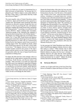 North East Asia's Undercurrents of Conflict
Crisis Group Asia Report N°108, 15 December 2005 Page 4
argues Lee Seok-woo, an expert on international law at
Inha University in South Korea. “So because the U.S.
planned to give Tokdo to Japan in some earlier drafts of
the Peace Treaty, there’s a good chance that they would
rule in favour of Japan”.29
The main tangible value of Tokdo/Takeshima relates
to fisheries. Japan and South Korea have agreed on a
“median zone” that includes waters around the islet where
fishermen are allowed to operate, though they have yet
to agree on rules for governing the area, and Japanese
fishermen complain that South Korean boats monopolise
the fishing grounds.30
According to an editorial in the
Yomiuri Shimbun, Japan’s leading daily newspaper,
“behind the passage of the Takeshima Day ordinance is
strong discontent among those in the fishing industry”.31
The dispute over fishing rights has occasionally led to
clashes. On 1-2 June 2005, South Korean and Japanese
coast guard vessels held a literal tug-of-war for 30 hours,
attaching themselves to either side of a South Korean
fishing trawler that Japanese patrol boats accused of
violating Japan’s EEZ. The standoff was finally settled
when South Korea agreed to try the ship’s owner under
its own laws.32
This appears, however, to have been an
isolated incident caused by the actions of the ship’s
captain and the tension over the Tokdo issue and does
not generally reflect the state of Japan-South Korean
cooperation on fishing issues.
For Japan, the islets also have some strategic value as a
potential site for a radar station to monitor the movements
of Chinese, North Korean, and Russian planes and
warships.33
Inha University’s Lee Seok-woo argues that
the Tokdo issue is less important to Japan than its disputes
with China and Taiwan over the Senkaku (Diaoyu) islands,
or with Russia over the Kuril islands, which Moscow
seized in 1945. But because all are related to the San
Francisco Peace Treaty, Japan cannot give up its claim to
Tokdo, for fear it will damage the other claims.34
29
Crisis Group interview, Lee Seok-woo, Seoul, 25 August
2005.
30
Crisis Group interview, Yamaoka Kunihiko, Yomiuri
Shimbun, Tokyo, 7 November 2005 (in Japanese).
31
“Time for Straight Talk on Takeshima Issue”, Yomiuri
Shimbun, 17 March 2005 (in Japanese).
32
“Agreement Reached on Korea-Japan Maritime
Confrontation”, Chosun Ilbo, 2 June 2005 (in Korean).
33
Crisis Group interview, Kim Byung-ryull, Presidential
Commission on True History for Peace in Northeast Asia,
Seoul, 24 August 2005. This was cited during the drafting of the
San Francisco Peace Treaty by U.S. Political Advisor William
Sebold as a reason to award the islets to Japan. Seokwoo Lee,
“The 1951 San Francisco Peace Treaty”, op. cit., p. 130.
34
Crisis Group interview, Lee Seok-woo, Seoul, 25 August
2005.
Despite the limited utility of the islets, the issue can rouse
Korean nationalist sentiments like nothing else. Every
Korean knows the tune, if not the lyrics, to the popular
song “Tokdo Is Our Land”, which has had numerous
releases, including an extended dance-mix version.
Companies such as the telecommunications provider KTF
have used Tokdo in their marketing campaigns.35
A Seoul
taxi driver interviewed shortly after Shimane Prefecture’s
declaration of Takeshima Day stated: “My customers are
all talking about the possibility of war with Japan”.36
In
June 2005, an exhibit of middle school students’ drawings
of Tokdo in Seoul subway stations included many
belligerent nationalistic images.37
Another exhibition, in
the Gwanghwamun subway station, was notably devoid
of anti-Japanese sentiments, instead focusing on “love
of Tokdo”. All the taxis on the island of Ulleung have
bumper stickers that read, “Tokdo belongs to Korea, and
so does Tsushima” (the closest inhabited Japanese island
to Korea). A guide at the Tokdo museum on Ulleung-do
said that daily visitors have doubled to 200 since the
Shimane Prefecture’s act.38
For the most part, the Tokdo/Takeshima issue follows the
state of South Korean-Japanese relations, however, rather
than acting as a driver.39
When tensions arise in other
areas, the territorial dispute returns to the surface; when
bilateral relations are going well, the issue is dormant.40
Japanese observers also argue that the current problem
stems from the actions of a local entity, over which the
central government has no control.41
Indeed, the foreign
ministry had tried to dissuade Shimane Prefecture.42
B. SENKAKU/DIAOYU
Another set of eight small islets in the East China Sea,
known as Senkaku in Japan and Diaoyu in China, is the
35
“‘Tokdo Marketing’ Takes Off”, Sisa Journal, 5 April
2005, p. 94 (in Korean).
36
Crisis Group interview, Seoul, April 2005.
37
The pictures can be viewed at http://aog.2y.net/forums/
index.php?showtopic=1558.
38
Crisis Group interview, Ulleung-do, 22 October 2005.
39
For an evaluation of the state of Korea-Japan relations, see
Kim Ho-seop, “Evaluation and Prospects of Two Years of the
Roh Moo-hyun Administration’s Japan Policy”, paper presented
at the International Conference Commemorating the 40th
Anniversary of the Normalisation of Korea-Japan Relations,
Seoul, 2-4 June 2005 (in Korean).
40
Crisis Group interview, Yanada Takayuki, former special
adviser to the Speaker of the Japanese House of Representatives,
Tokyo, 27 June 2005.
41
Crisis Group interview, Kobayashi Yutaka, House of
Councillors, Tokyo, 27 June 2005.
42
“Local Assembly Joins International Dispute”, Asahi
Shimbun, 10 March 2005 (in Japanese).
 
