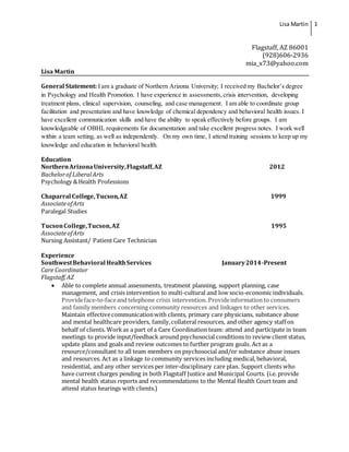 Lisa Martin 1
Flagstaff, AZ 86001
(928)606-2936
mia_x73@yahoo.com
Lisa Martin
General Statement: I am a graduate of Northern Arizona University; I received my Bachelor’s degree
in Psychology and Health Promotion. I have experience in assessments,crisis intervention, developing
treatment plans, clinical supervision, counseling, and case management. I am able to coordinate group
facilitation and presentation and have knowledge of chemical dependency and behavioral health issues. I
have excellent communication skills and have the ability to speak effectively before groups. I am
knowledgeable of OBHL requirements for documentation and take excellent progress notes. I work well
within a team setting, as well as independently. On my own time, I attend training sessions to keep up my
knowledge and education in behavioral health.
Education
NorthernArizonaUniversity,Flagstaff,AZ 2012
Bachelorof LiberalArts
Psychology &Health Professions
Chaparral College,Tucson,AZ 1999
AssociateofArts
Paralegal Studies
TucsonCollege,Tucson,AZ 1995
AssociateofArts
Nursing Assistant/ Patient Care Technician
Experience
SouthwestBehavioral HealthServices January2014-Present
Care Coordinator
Flagstaff,AZ
 Able to complete annual assessments, treatment planning, support planning, case
management, and crisis intervention to multi-cultural and low socio-economic individuals.
Provideface-to-faceand telephone crisis intervention. Provideinformation to consumers
and family members concerning community resources and linkages to other services.
Maintain effectivecommunicationwith clients, primary care physicians, substance abuse
and mental healthcare providers, family,collateral resources, and other agency staff on
behalf of clients. Workas a part of a Care Coordination team: attend and participate in team
meetings to provide input/feedback around psychosocial conditions to review client status,
update plans and goals and review outcomes to further program goals. Act as a
resource/consultant to all team members on psychosocial and/or substance abuse issues
and resources. Act as a linkage to community services including medical, behavioral,
residential, and any other services per inter-disciplinary care plan. Support clients who
have current charges pending in both Flagstaff Justice and Municipal Courts. (i.e. provide
mental health status reports and recommendations to the Mental Health Court team and
attend status hearings with clients.)
 