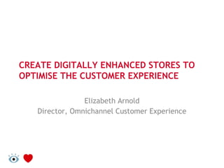 CREATE DIGITALLY ENHANCED STORES TO
OPTIMISE THE CUSTOMER EXPERIENCE
Elizabeth Arnold
Director, Omnichannel Customer Experience
 