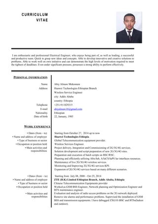 CURRICULUM
VITAE
I am enthusiastic and professional Electrical Engineer, who enjoys being part of, as well as leading, a successful
and productive team. Quick to grasp new ideas and concepts. Able to develop innovative and creative solutions to
problems. Able to work well on own initiative and can demonstrate the high levels of motivation required to meet
the tightest of deadlines. Even under significant pressure, possesses a strong ability to perform effectively.
PERSONAL INFORMATION
Name Abiy Almaw Mekonnen
Address Huawei Technologies Ethiopian Branch
Wireless Service Engineer
city: Addis Ababa
country: Ethiopia
Telephone +251-911829315
E-mail abiyalmaw18@gmail.com
Nationality Ethiopian
Date of birth 22, January, 1985
WORK EXPERIENCE
• Dates (from – to) Starting from October 27, 2014 up to now
• Name and address of employer Huawei Technologies Ethiopia.
• Type of business or sector Global Telecommunication equipment provider.
• Occupation or position held Wireless Services Engineer.
• Main activities and
responsibilities
Project delivery, Integration and Commissioning of 2G/3G/4G services.
Solution development and script preparation of new 2G/3G/4G sites.
Preparation and execution of batch scripts on BSC/RNC.
Planning and efficiently utilizing Abis/Iub, A/IuCS/IuPS Iur interfaces resources.
Maintenance of live 2G/3G/4G wireless services.
Monitoring and Improving 2G/3G/4G services KPI.
Expansion of 2G/3G/4G services based on many different scenarios.
• Dates (from – to) Starting from July 08, 2008 – Oct 25, 2014
• Name and address of employer ZTE (H.K) Limited Ethiopian Branch, Addis Ababa, Ethiopia
• Type of business or sector Chinese Telecommunication Equipments provider
• Occupation or position held Worked as GSM BSS Engineer, Network planning and Optimization Engineer and
BTS maintenance engineer.
• Main activities and
responsibilities
Evaluation and analysis of radio access problems on the 2G network deployed.
Remove site alarms and performance problems. Supervised the installation of GSM
BSS and transmission equipments. I have debugged ZXG10 iBSC and BTSs(Indoor
and outdoor).
 